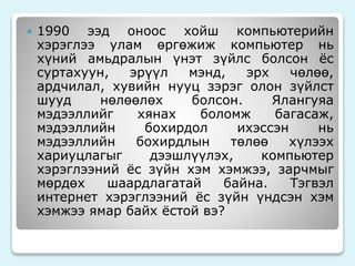  1990 ээд оноос хойш компьютерийн 
хэрэглээ улам өргөжиж компьютер нь 
хүний амьдралын үнэт зүйлс болсон ёс 
суртахуун, эрүүл мэнд, эрх чөлөө, 
ардчилал, хувийн нууц зэрэг олон зүйлст 
шууд нөлөөлөх болсон. Ялангуяа 
мэдээллийг хянах боломж багасаж, 
мэдээллийн бохирдол ихэссэн нь 
мэдээллийн бохирдлын төлөө хүлээх 
хариуцлагыг дээшлүүлэх, компьютер 
хэрэглээний ёс зүйн хэм хэмжээ, зарчмыг 
мөрдөх шаардлагатай байна. Тэгвэл 
интернет хэрэглээний ёс зүйн үндсэн хэм 
хэмжээ ямар байх ёстой вэ? 
 