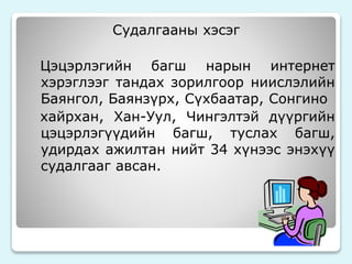 Судалгааны хэсэг 
Цэцэрлэгийн багш нарын интернет 
хэрэглээг тандах зорилгоор ниислэлийн 
Баянгол, Баянзүрх, Сүхбаатар, Сонгино 
хайрхан, Хан-Уул, Чингэлтэй дүүргийн 
цэцэрлэгүүдийн багш, туслах багш, 
удирдах ажилтан нийт 34 хүнээс энэхүү 
судалгааг авсан. 
 