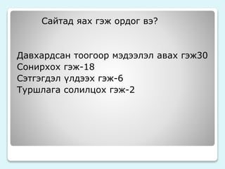 Сайтад яах гэж ордог вэ? 
Давхардсан тоогоор мэдээлэл авах гэж30 
Сонирхох гэж-18 
Сэтгэгдэл үлдээх гэж-6 
Туршлага солилцох гэж-2 
 