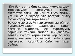 Ийм байгаа нь бид хүүхэд хүмүүжүүлэх, 
төлөвшүүлэх, хөгжүүлэх сайхан 
сэтгэлтэй багш нар мөн гэж үү, бидний 
үгсийн санд эдгээр үгс багтдаг билүү 
гэсэн харуусал төрж байна. 
Эрхлэгч арга зүйч нар ажилтнаа ойлгон 
хүндлэх,ухаалаг шаардлага тавих, 
дэмжиж ажиллах, ёс суртахууны 
зөрчлийг тайван замаар шийдвэрлэх, 
зөвлөн туслах харин багш нар ёс зүйн 
талаар цаг ямагт анхаарч ёс зүйн алдаа 
гаргахаас сэргийлж байх нь чухал 
байна. 
 