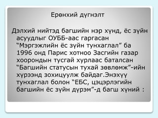 Ерөнхий дүгнэлт 
Дэлхий нийтэд багшийн нэр хүнд, ёс зүйн 
асуудлыг ОУББ-аас гаргасан 
“Мэргэжлийн ёс зүйн тунхаглал” ба 
1996 онд Парис хотноо Засгийн газар 
хоорондын тусгай хурлаас баталсан 
“Багшийн статусын тухай зөвлөмж”-ийн 
хүрээнд зохицуулж байдаг.Энэхүү 
тунхаглал болон “ЕБС, цэцэрлэгийн 
багшийн ёс зүйн дүрэм”-д багш хүний : 
 