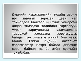 Дүрмийн хэрэгжилтийн тухайд зарим 
нэг заалтыг зөрчсөн цөөн нэг 
тохиолдол байхаас нийтийг хамарсан 
алдаа эндэгдэл төдийлөн гаргалгүй, 
үүрэг хариуцлагаа ухамсарлан, 
тодорхой хэмжээнд хэрэгжүүлж 
байдаг гэж илтгэгч миний бие үзэж 
байна. Тэгтэл бидний интернет 
хэрэглээгээр илэрч байгаа дийлэнх 
сөрөг байдал нь ёс зүйн дүрмийн 
тухайлбал: 
 