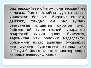 Бид өөрсдийгөө ойлгож, бид өөрсдийгөө 
дэмжиж, бид өөрсдийгөө ууч сэтгэлээр 
хнадахгүй бол хэн биднийг ойлгож, 
дэмжиж, хандах юм бэ? Тухайн 
байгуулгад алдаатай оноотой зүйл 
байгааг ойлгуулах гэснийг удирдлага 
мэдрэхгүй дахин дахин бичүүлэх, 
өөрийнхөө хэн болохыг мэдэгдэхгүй 
боломжийг ихээр ашиглан бусдынхаа 
нэр хүндэд бүдүүлгээр халдах энэ 
соёлгүй байдлыг халах зорилгоор доорх 
саналыг дэвшүүлж байна. 
 