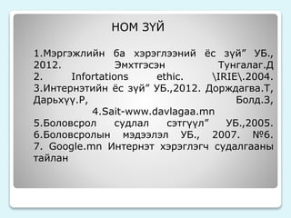 НОМ ЗҮЙ 
1.Мэргэжлийн ба хэрэглээний ёс зүй” УБ., 
2012. Эмхтгэсэн Тунгалаг.Д 
2. Infortations ethic. IRIE.2004. 
3.Интернэтийн ёс зүй” УБ.,2012. Дорждагва.Т, 
Дарьхүү.Р, Болд.З, 
4.Sait-www.davlagaa.mn 
5.Боловсрол судлал сэтгүүл” УБ.,2005. 
6.Боловсролын мэдээлэл УБ., 2007. №6. 
7. Google.mn Интернэт хэрэглэгч судалгааны 
тайлан 
 