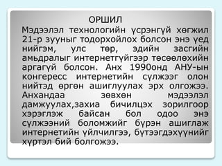 ОРШИЛ 
Мэдээлэл технологийн үсрэнгүй хөгжил 
21-р зууныг тодорхойлох болсон энэ үед 
нийгэм, улс төр, эдийн засгийн 
амьдралыг интернетгүйгээр төсөөлөхийн 
аргагүй болсон. Анх 1990онд АНУ-ын 
конгересс интернетийн сүлжээг олон 
нийтэд өргөн ашиглуулах эрх олгожээ. 
Анхандаа зөвхөн мэдээлэл 
дамжуулах,захиа бичилцэх зорилгоор 
хэрэглэж байсан бол одоо энэ 
сүлжээний боломжийг бүрэн ашиглаж 
интернетийн үйлчилгээ, бүтээгдэхүүнийг 
хүртэл бий болгожээ. 
 