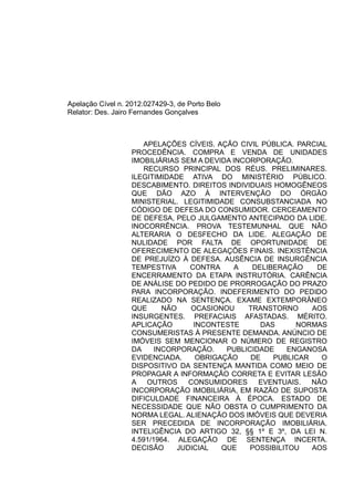 Apelação Cível n. 2012.027429-3, de Porto Belo 
Relator: Des. Jairo Fernandes Gonçalves 
APELAÇÕES CÍVEIS. AÇÃO CIVIL PÚBLICA. PARCIAL 
PROCEDÊNCIA. COMPRA E VENDA DE UNIDADES 
IMOBILIÁRIAS SEM A DEVIDA INCORPORAÇÃO. 
RECURSO PRINCIPAL DOS RÉUS. PRELIMINARES. 
ILEGITIMIDADE ATIVA DO MINISTÉRIO PÚBLICO. 
DESCABIMENTO. DIREITOS INDIVIDUAIS HOMOGÊNEOS 
QUE DÃO AZO À INTERVENÇÃO DO ÓRGÃO 
MINISTERIAL. LEGITIMIDADE CONSUBSTANCIADA NO 
CÓDIGO DE DEFESA DO CONSUMIDOR. CERCEAMENTO 
DE DEFESA, PELO JULGAMENTO ANTECIPADO DA LIDE. 
INOCORRÊNCIA. PROVA TESTEMUNHAL QUE NÃO 
ALTERARIA O DESFECHO DA LIDE. ALEGAÇÃO DE 
NULIDADE POR FALTA DE OPORTUNIDADE DE 
OFERECIMENTO DE ALEGAÇÕES FINAIS. INEXISTÊNCIA 
DE PREJUÍZO À DEFESA. AUSÊNCIA DE INSURGÊNCIA 
TEMPESTIVA CONTRA A DELIBERAÇÃO DE 
ENCERRAMENTO DA ETAPA INSTRUTÓRIA. CARÊNCIA 
DE ANÁLISE DO PEDIDO DE PRORROGAÇÃO DO PRAZO 
PARA INCORPORAÇÃO. INDEFERIMENTO DO PEDIDO 
REALIZADO NA SENTENÇA. EXAME EXTEMPORÂNEO 
QUE NÃO OCASIONOU TRANSTORNO AOS 
INSURGENTES. PREFACIAIS AFASTADAS. MÉRITO. 
APLICAÇÃO INCONTESTE DAS NORMAS 
CONSUMERISTAS À PRESENTE DEMANDA. ANÚNCIO DE 
IMÓVEIS SEM MENCIONAR O NÚMERO DE REGISTRO 
DA INCORPORAÇÃO. PUBLICIDADE ENGANOSA 
EVIDENCIADA. OBRIGAÇÃO DE PUBLICAR O 
DISPOSITIVO DA SENTENÇA MANTIDA COMO MEIO DE 
PROPAGAR A INFORMAÇÃO CORRETA E EVITAR LESÃO 
A OUTROS CONSUMIDORES EVENTUAIS. NÃO 
INCORPORAÇÃO IMOBILIÁRIA, EM RAZÃO DE SUPOSTA 
DIFICULDADE FINANCEIRA À ÉPOCA. ESTADO DE 
NECESSIDADE QUE NÃO OBSTA O CUMPRIMENTO DA 
NORMA LEGAL. ALIENAÇÃO DOS IMÓVEIS QUE DEVERIA 
SER PRECEDIDA DE INCORPORAÇÃO IMOBILIÁRIA. 
INTELIGÊNCIA DO ARTIGO 32, §§ 1º E 3º, DA LEI N. 
4.591/1964. ALEGAÇÃO DE SENTENÇA INCERTA. 
DECISÃO JUDICIAL QUE POSSIBILITOU AOS 
 