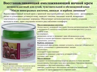 Восстанавливающий омолаживающий ночной крем 
антиоксидантный для сухой, чувствительной и обезвоженной кожи 
"Масло виноградных косточек, авокадо и вербена лимонная" 
Высокоэффективный ночной крем с приятной текстурой работает, пока Вы спите – регенерирует, 
питает и успокаивает уставшую кожу, выводит токсины, насыщает влагой, возвращает 
эластичность и разглаживает морщины. Обеспечивает антиоксидантную защиту, сохраняя 
молодость кожи, дарит ощущение полного расслабления и комфорта. 
Масло виноградных косточек: 
Легкое масло с нежирной текстурой, богатое антиоксидантами, Омега 6 
и витамином Е считается наилучшим для антивозрастного ухода и 
защиты кожи. 
регенерирует, 
интенсивно питает и увлажняет даже обезвоженную кожу 
борется со всеми признаками старения кожи – потерей упругости, 
морщинами, сухостью 
Вербена лимонная: 
Натуральный афродизиак, снимает усталость, помогает избавиться от 
стресса, успокаивает и уравновешивает эмоции. 
Подтягивает, 
тонизирует и разглаживает 
увлажняет и повышает упругость уставшей кожи, 
улучшает цвет лица 
Масло авокадо: 
содержит полиненасыщенные жирные кислоты в очень высокой 
концентрации, благодаря чему восстанавливает барьерные функции 
эпидермиса и местный иммунитет кожи 
смягчает, способствует обогащению кислородом тканей кожи 
защищает от преждевременного старения кожи 
Способ применения: 
Нанести вечером небольшое количество крема 
на очищенную кожу лица, шеи и декольте. 
Подходит для ежедневного применения. 
 