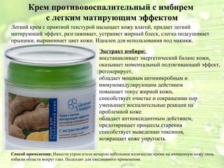 Крем противовоспалительный с имбирем 
с легким матирующим эффектом 
Легкий крем с приятной текстурой насыщает кожу влагой, придает легкий 
матирующий эффект, разглаживает, устраняет жирный блеск, слегка подсушивает 
прыщики, выравнивает цвет кожи. Идеален для использования под макияж. 
Экстракт имбиря: 
восстанавливает энергетический баланс кожи, 
оказывает моментальный подтягивающий эффект, 
регенерирует, 
обладает мощным антимикробным и 
иммуномодулирующим действием 
повышает тонус жирной кожи, 
способствует очистке и сокращению пор 
уменьшает воспалительные реакции на 
проблемной коже 
обладает антиоксидантным действием, 
предотвращает процессы старения 
способствует выведению токсинов, 
возвращает коже упругость 
Способ применения: Нанести утром иили вечером небольшое количество крема на очищенную кожу лица, 
избегая области вокруг глаз. Подходит для ежедневного применения. 
 