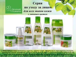Серия 
по уходу за лицом 
для всех типов кожи 
с липовым цветом 
Липа – одно из самых почитаемых деревьев у древних славян. Эфирное масло липы приносит ощущение 
спокойствия, снимает напряжение. Экстракт, богатый витамином С и другими полезными компонентами, 
делает кожу более восприимчивой к активным веществам, входящим в состав косметических средств. 
 