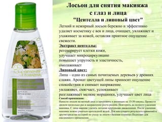 Лосьон для снятия макияжа 
с глаз и лица 
"Центелла и липовый цвет" 
Легкий и нежирный лосьон бережно и эффективно 
удаляет косметику с век и лица, очищает, увлажняет и 
ухаживает за кожей, оставляя приятное ощущение 
свежести. 
Экстракт центеллы: 
регенерирует клетки кожи, 
улучшает микроциркуляцию 
повышает упругость и эластичность, 
омолаживает 
Липовый цвет: 
Липа – одно из самых почитаемых деревьев у древних 
славян. Аромат цветущей липы приносит ощущение 
спокойствия и снимает напряжение. 
увлажняет, смягчает, успокаивает 
разглаживает мелкие морщинки, улучшает цвет лица 
Способ применения: 
Нанести лосьон на ватный диск и приложить к ресницам на 15-30 секунд. Провести 
диском несколько раз в направлении роста ресниц. Повторить до полного удаления 
макияжа. С лица макияж удалять легкими круговыми движениями. После удаления 
макияжа можно умыться прохладной водой. Для наилучшего результата применяйте 
другие средства из серий по уходу за лицом «Зеленая планета».Подходит для 
ежедневного применения. 
 