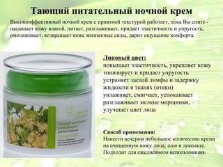 Тающий питательный ночной крем 
Высокоэффективный ночной крем с приятной текстурой работает, пока Вы спите - 
насыщает кожу влагой, питает, разглаживает, придает эластичность и упругость, 
омолаживает, возвращает коже жизненные силы, дарит ощущение комфорта. 
Липовый цвет: 
повышает эластичность, укрепляет кожу 
тонизирует и придает упругость 
устраняет застой лимфы и задержку 
жидкости в тканях (отеки) 
увлажняет, смягчает, успокаивает 
разглаживает мелкие морщинки, 
улучшает цвет лица 
Способ применения: 
Нанести вечером небольшое количество крема 
на очищенную кожу лица, шеи и декольте. 
Подходит для ежедневного использования. 
 