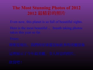 The Most Stunning Photos of 2012 
2012最精彩的照片 
Even now, this planet is so full of beautiful sights. 
Here is the most beautiful、breath taking photos 
taken this year so far. 
Enjoy. 
即使是現在，我們的星球還是如此多的美麗景象 
。 
這裡展示了今年最美麗、令人屏息的照片。 
欣賞吧! 
 