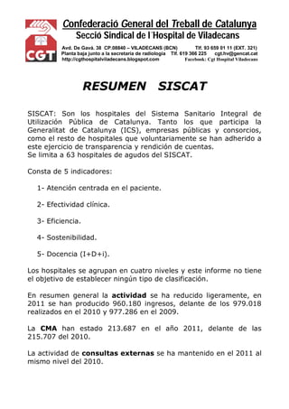 Confederació General del Treball de Catalunya 
Secció Sindical de l´Hospital de Viladecans 
Avd. De Gavá. 38 CP.08840 – VILADECANS (BCN) Tlf. 93 659 01 11 (EXT. 321) 
Planta baja junto a la secretaría de radiología Tlf. 619 366 225 cgt.hv@gencat.cat 
http://cgthospitalviladecans.blogspot.com Facebook: Cgt Hospital Viladecans 
RESUMEN SISCAT 
SISCAT: Son los hospitales del Sistema Sanitario Integral de 
Utilización Pública de Catalunya. Tanto los que participa la 
Generalitat de Catalunya (ICS), empresas públicas y consorcios, 
como el resto de hospitales que voluntariamente se han adherido a 
este ejercicio de transparencia y rendición de cuentas. 
Se limita a 63 hospitales de agudos del SISCAT. 
Consta de 5 indicadores: 
1- Atención centrada en el paciente. 
2- Efectividad clínica. 
3- Eficiencia. 
4- Sostenibilidad. 
5- Docencia (I+D+i). 
Los hospitales se agrupan en cuatro niveles y este informe no tiene 
el objetivo de establecer ningún tipo de clasificación. 
En resumen general la actividad se ha reducido ligeramente, en 
2011 se han producido 960.180 ingresos, delante de los 979.018 
realizados en el 2010 y 977.286 en el 2009. 
La CMA han estado 213.687 en el año 2011, delante de las 
215.707 del 2010. 
La actividad de consultas externas se ha mantenido en el 2011 al 
mismo nivel del 2010. 
 
