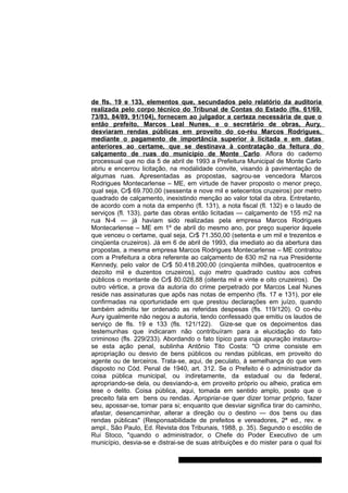 de fls. 19 e 133, elementos que, secundados pelo relatório da auditoria 
realizada pelo corpo técnico do Tribunal de Contas do Estado (fls. 61/69, 
73/83, 84/89, 91/104), fornecem ao julgador a certeza necessária de que o 
então prefeito, Marcos Leal Nunes, e o secretário de obras, Aury, 
desviaram rendas públicas em proveito do co-réu Marcos Rodrigues, 
mediante o pagamento de importância superior à licitada e em datas 
anteriores ao certame, que se destinava à contratação da feitura do 
calçamento de ruas do município de Monte Carlo. Aflora do caderno 
processual que no dia 5 de abril de 1993 a Prefeitura Municipal de Monte Carlo 
abriu e encerrou licitação, na modalidade convite, visando à pavimentação de 
algumas ruas. Apresentadas as propostas, sagrou-se vencedora Marcos 
Rodrigues Montecarlense – ME, em virtude de haver proposto o menor preço, 
qual seja, Cr$ 69.700,00 (sessenta e nove mil e setecentos cruzeiros) por metro 
quadrado de calçamento, inexistindo menção ao valor total da obra. Entretanto, 
de acordo com a nota da empenho (fl. 131), a nota fiscal (fl. 132) e o laudo de 
serviços (fl. 133), parte das obras então licitadas — calçamento de 155 m2 na 
rua N-4 — já haviam sido realizadas pela empresa Marcos Rodrigues 
Montecarlense – ME em 1º de abril do mesmo ano, por preço superior àquele 
que venceu o certame, qual seja, Cr$ 71.350,00 (setenta e um mil e trezentos e 
cinqüenta cruzeiros). Já em 6 de abril de 1993, dia imediato ao da abertura das 
propostas, a mesma empresa Marcos Rodrigues Montecarlense – ME contratou 
com a Prefeitura a obra referente ao calçamento de 630 m2 na rua Presidente 
Kennedy, pelo valor de Cr$ 50.418.200,00 (cinqüenta milhões, quatrocentos e 
dezoito mil e duzentos cruzeiros), cujo metro quadrado custou aos cofres 
públicos o montante de Cr$ 80.028,88 (oitenta mil e vinte e oito cruzeiros). De 
outro vértice, a prova da autoria do crime perpetrado por Marcos Leal Nunes 
reside nas assinaturas que apôs nas notas de empenho (fls. 17 e 131), por ele 
confirmadas na oportunidade em que prestou declarações em juízo, quando 
também admitiu ter ordenado as referidas despesas (fls. 119/120). O co-réu 
Aury igualmente não negou a autoria, tendo confessado que emitiu os laudos de 
serviço de fls. 19 e 133 (fls. 121/122). Gize-se que os depoimentos das 
testemunhas que indicaram não contribuíram para a elucidação do fato 
criminoso (fls. 229/233). Abordando o fato típico para cuja apuração instaurou-se 
esta ação penal, sublinha Antônio Tito Costa: "O crime consiste em 
apropriação ou desvio de bens públicos ou rendas públicas, em proveito do 
agente ou de terceiros. Trata-se, aqui, de peculato, à semelhança do que vem 
disposto no Cód. Penal de 1940, art. 312. Se o Prefeito é o administrador da 
coisa pública municipal, ou indiretamente, da estadual ou da federal, 
apropriando-se dela, ou desviando-a, em proveito próprio ou alheio, pratica em 
tese o delito. Coisa pública, aqui, tomada em sentido amplo, posto que o 
preceito fala em bens ou rendas. Apropriar-se quer dizer tornar próprio, fazer 
seu, apossar-se, tomar para si; enquanto que desviar significa tirar do caminho, 
afastar, desencaminhar, alterar a direção ou o destino — dos bens ou das 
rendas públicas" (Responsabilidade de prefeitos e vereadores, 2ª ed., rev. e 
ampl., São Paulo, Ed. Revista dos Tribunais, 1988, p. 35). Segundo o escólio de 
Rui Stoco, "quando o administrador, o Chefe do Poder Executivo de um 
município, desvia-se e distrai-se de suas atribuições e do mister para o qual foi 
Gabinete Des. Subst. Paulo Henrique Moritz Martins da Silva 
 