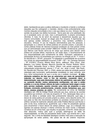 eleito, bandeando-se para a prática delituosa e insultando e traindo a confiança 
daqueles que lhe outorgaram o mandato, ofende e fere profundamente cada 
membro daquela comunidade e trai o voto que obteve na urna. Omissis. Esse o 
sentido da punição nos delitos funcionais. Serve para dar uma satisfação não 
só à sociedade como um todo, mas e principalmente, à própria comunidade 
ofendida. E mais, há de servir de exemplo e desestímulo àqueles que, na 
mesma comunidade, buscam se eleger para fins escusos. A reprimenda não 
terá apenas caráter retributivo e preventivo mas, também, profilático e 
educativo. Omissis. O uso da máquina administrativa para fins pessoais, a 
apropriação ou o desvio de verbas públicas em proveito próprio, o peculato, e 
outras práticas ilícitas de natureza funcional constituem os mais graves crimes 
que um administrador pode cometer" (RBCCrim 10/286). Evidencia-se, portanto, 
que Marcos Leal Nunes serviu-se do cargo que exercia para desviar verba 
pública em proveito alheio, impondo-se, em razão disso, o reconhecimento de 
sua responsabilidade pelo cometimento do delito. Outrossim, patenteia-se a 
participação de Aury na empreitada que culminou na infração ao art. 1º, inciso I, 
do Decreto-lei n. 201/67, porquanto "'é inafastável a possibilidade de co-autoria 
nos crimes de responsabilidade funcional' (TJSP – HC – rel. Camargo Sampaio 
– RT 513/391)" (Franco, Alberto Silva; Ninno, Jefferson; Silva Júnior, José; 
Betanho, Luiz Carlos; Moraes, Maurício Zanoide de; Podval, Roberto; Stoco, 
Rui; Feltrin, Sebastião Oscar, e Ninno, Wilson, Leis penais especiais e sua 
interpretação jurisprudencial, volume 1, 7ª ed., rev., atual. e ampl., São Paulo, 
Ed. Revista dos Tribunais, 2001, p. 2764), desde que saiba da condição pessoal 
ostentada pelo funcionário, particularidade constatada no caso concreto, pois 
Aury tinha conhecimento de que o co-réu era o prefeito municipal. O dolo, 
elemento subjetivo do tipo que se exterioriza por meio da apropriação 
indevida ou desvio, com o fim de proveito, causando dano à 
Administração, seja pela diminuição efetiva do patrimônio, seja pela falta 
ou aumento devido, restou plenamente configurado, eis que o então 
prefeito e o co-réu tinham ciência de tudo e quiseram tanto pagar a mais 
pelo serviço realizado, quanto vincular uma nota de empenho a uma 
licitação concluída posteriormente, criando versão fantasiosa que, por 
óbvio, causou prejuízo ao erário. No concernente ao crime de falsidade 
ideológica (art. 299 do Código Penal) atribuído aos réus, extrai-se da exordial 
acusatória que emitiram, em nota de empenho (fl. 131), declaração falsa com o 
intuito de alterar a verdade sobre fato juridicamente relevante, qual seja, o 
desvio de verba pública em proveito próprio ou alheio, como descrito acima. Em 
que pese ao fato dos documentos juntados ao processo comprovarem que o 
artifício narrado foi realmente utilizado pelo então Prefeito Marcos Leal Nunes e 
pelo co-réu Aury, evidencia-se, igualmente, que o falso foi perpetrado apenas 
para encaminhar o futuro desvio de verbas públicas. Logo, se a intenção dos 
agentes era apenas alcançar o intento criminoso de maior monta, a falsidade 
constituiu-se em crime-meio, que resultou no peculato, crime-fim, tendo sido por 
este absorvido, motivo pelo qual a punição adstringe-se ao delito de 
responsabilidade, na trilha de precedente desta Corte, cuja ementa tem o teor 
seguinte: "Se o crime de falsidade ideológica constitui meio para a execução da 
apropriação da verba pública, não passa ele de ato anterior impunível, 
Gabinete Des. Subst. Paulo Henrique Moritz Martins da Silva 
 