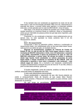O réu também deve ser condenado ao pagamento de multa civil de até 
duas vezes o valor da remuneração percebida. Mais uma vez, observando-se a 
extensão dos danos, o proveito obtido pelos agentes e a proporção solidária 
entre eles, a multa aplicada será no valor de (R$ 5.000,00 - cinco mil reais). 
Além disso, o réu deverá ser proibido de contratar com o Poder Público ou 
receber benefícios ou incentivos fiscais ou creditícios, direta ou indiretamente, 
ainda que por intermédio de pessoa jurídica da qual seja sócio majoritário, pelo 
prazo de três anos. 
Finalmente, é o réu condenado a indenizar o dano solidariamente com os 
demais réus, no valor apontado na inicial, conforme item II 2.4 Do 
Ressarcimento, adiante. 
[...] 
II.2.4 – Do ressarcimento: 
Comprovado o dano ao patrimônio público, impõe-se a condenação ao 
ressarcimento deste, com solidariedade entre os réus pois todos deram causa, 
cada qual em sua esfera de ação, ao resultado danoso. 
Segundo os levantamentos contábeis do Tribunal de Contas do 
Estado (fl. 84), no mês de abril de 1993, foram pagos valores a maior no 
montante de 830,9761 (oitocentos e trinta, nove mil setecentos e sessenta 
e um) UFIRs, equivalentes à época da propositura da ação ao valor de 
R$815,00 (oitocentos e quinze reais). No escopo de proferir a sentença 
desde logo líquida, foram atualizados os valores acrescidos de juros 
legais desde a citação resultando no montante de R$ 3.949,58 (três mil 
novecentos e quarenta e nove reais e cinquenta e oito centavos) – cujo 
cálculo segue em anexo. Eis o montante a ser ressarcido, evidentemente 
corrigido monetariamente e acrescido de juros de mora de 1% ao mês, ambos a 
partir da data desta sentença. (grifou-se) 
O ilustre magistrado, como de costume, analisou os fatos de forma 
vertical, exaurindo todas as alegações dos réus. 
O dolo está efetivamente demonstrado. 
Causa perplexidade o argumento de que não houve prejuízo ao 
erário e enriquecimento ilícito de terceiro, já que esses fatos ficaram 
evidenciados tanto perante o Tribunal de Contas quanto no juízo criminal, como 
destacado na sentença. 
No que tange às penalidades, é preciso registrar que o 
sancionamento deve ser realizado à luz do princípio da proporcionalidade, sob a 
ótica da proibição de excesso punitivo, em sua tríplice configuração: adequação, 
necessidade e proporcionalidade em sentido estrito. 
A respeito, ensina o Ministro Gilmar Mendes: 
O subprincípio da adequação (Geeignetheit) exige que as medidas 
interventivas adotadas mostrem-se aptas a atingir os objetivos 
pretendidos. O subprincípio da necessidade (Notwendigkeit oder 
Erforderlichkeit) significa que nenhum meio menos gravoso para o 
indivíduo revelar-se-ia igualmente eficaz na consecução dos objetivos 
Gabinete Des. Subst. Paulo Henrique Moritz Martins da Silva 
 