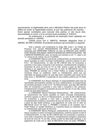 argumentando: a) ilegitimidade ativa, pois o Ministério Público não pode atuar na 
defesa do erário; b) ilegitimidade passiva, já que não praticaram ato ímprobo – 
foram apenas contratados para executar obra pública; c) não houve dolo, 
desonestidade ou má-fé e d) os serviços foram prestados (f. 416/421). 
As preliminares e a prejudicial de prescrição foram rejeitadas em 
decisão saneadora (f. 439/442). 
Colhida prova oral (f. 468/473), ofertadas alegações finais (f. 
489/490, 491/498 e 503/504), foi proferida sentença cuja conclusão é a seguinte: 
Ante o exposto, com fundamento no artigo 269, inciso I, do Código de 
Processo Civil, JULGO PROCEDENTES EM PARTE os pedidos iniciais 
deduzidos pelo MINISTÉRIO PÚBLICO em face de MARCOS LEAL NUNES, 
AURY ROQUE HASLINGER, MARCOS RODRIGUES MONTECARLENSE - ME 
e MARCOS RODRIGUES, para, de acordo com previsto no art. 11, caput, e art 
12, incisos II e III, ambos, da Lei nº 8.429/92: 
a) CONDENAR: Marcos Leal Nunes, solidariamente, ao ressarcimento dos 
danos causados ao erário municipal montecarlense, conforme exposto no item 
II-2.4 - Do Ressarcimento, no valor de R$ 3.949,58 (três mil novecentos e 
quarenta e nove reais e cinquenta e oito centavos), monetariamente corrigidos e 
acrescidos de juros de mora de 1% ao mês, ambos a partir da data desta 
sentença e ao pagamento de multa civil no valor de R$5.000,00 (cinco mil 
reais); PROIBIR de contratar com o Poder Público ou receber benefícios ou 
incentivos fiscais ou creditícios, direta ou indiretamente, ainda que por 
intermédio de pessoa jurídica da qual seja sócio majoritário pelo prazo de 03 
(três) anos; e, DECRETAR a suspensão de seus direitos políticos por 03 (três) 
anos; 
b) CONDENAR: Aury Roque Haslinger na responsabilidade pelos atos de 
improbidade administrativa narrados na inical, solidariamente, ao ressarcimento 
do montante apontado no item II-2.4 - Do Ressarcimento, qual seja, R$ 3.949,58 
(três mil novecentos e quarenta e nove reais e cinquenta e oito centavos), 
monetariamente corrigidos e acrescidos de juros de mora de 1% ao mês, ambos 
a partir da data desta sentença; 
c) CONDENAR: Marcos Rodrigues Montecarlense - ME, solidariamente, 
ao ressarcimento dos danos causados ao erário municipal montecarlense, 
conforme exposto no item II 2.4-Ressarcimento, no valor de R$ 3.949,58 (três 
mil novecentos e quarenta e nove reais e cinquenta e oito centavos), 
monetariamente corrigidos e acrescidos de juros de mora de 1% ao mês, ambos 
a partir da data desta sentença, e ao pagamento de multa civil no valor de 
R$5.000,00 (cinco mil reais); e, PROIBIR a empresa ré de contratar com o 
Poder Público ou receber benefícios ou incentivos fiscais ou creditícios, direta 
ou indiretamente, pelo prazo de três anos; 
d) CONDENAR: Marcos Rodrigues, solidariamente, ao ressarcimento dos 
danos causados ao erário municipal montecarlense, conforme exposto no item II 
2.4-Ressarcimento, no valor de R$ 3.949,58 (três mil novecentos e quarenta e 
nove reais e cinquenta e oito centavos), monetariamente corrigidos e acrescidos 
de juros de mora de 1% ao mês, ambos a partir da data desta sentença, e ao 
pagamento de multa civil no valor de R$5.000,00 (cinco mil reais); PROIBIR o 
Gabinete Des. Subst. Paulo Henrique Moritz Martins da Silva 
 