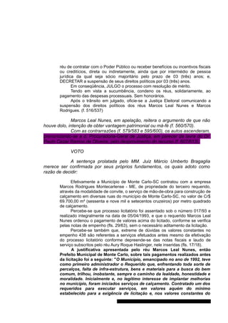 réu de contratar com o Poder Público ou receber benefícios ou incentivos fiscais 
ou creditícios, direta ou indiretamente, ainda que por intermédio de pessoa 
jurídica da qual seja sócio majoritário pelo prazo de 03 (três) anos; e, 
DECRETAR a suspensão de seus direitos políticos por 03 (três) anos. 
Em conseqüência, JULGO o processo com resolução de mérito. 
Tendo em vista a sucumbência, condeno os réus, solidariamente, ao 
pagamento das despesas processuais. Sem honorários. 
Após o trânsito em julgado, oficie-se a Justiça Eleitoral comunicando a 
suspensão dos direitos políticos dos réus Marcos Leal Nunes e Marcos 
Rodrigues. (f. 516/537) 
Marcos Leal Nunes, em apelação, reitera o argumento de que não 
houve dolo, intenção de obter vantagem patrimonial ou má-fé (f. 560/570). 
Com as contrarrazões (f. 579/583 e 595/600), os autos ascenderam, 
pronunciando-se a d. Procuradoria-Geral de Justiça, em parecer da lavra do Dr. 
Paulo Cezar Ramos de Oliveira, pelo desprovimento do recurso (f. 607/613). 
VOTO 
A sentença prolatada pelo MM. Juiz Márcio Umberto Bragaglia 
merece ser confirmada por seus próprios fundamentos, os quais adoto como 
razão de decidir: 
Efetivamente a Município de Monte Carlo-SC contratou com a empresa 
Marcos Rodrigues Montecarlense - ME, de propriedade do terceiro requerido, 
através da modalidade de convite, o serviço de mão-de-obra para construção de 
calçamento em diversas ruas do município de Monte Carlo-SC, no valor de Cr$ 
69.700,00 m² (sessenta e nove mil e setecentos cruzeiros) por metro quadrado 
de calçamento. 
Percebe-se que processo licitatório foi assentado sob o número 017/93 e 
realizado integralmente na data de 05/04/1993, e que o requerido Marcos Leal 
Nunes ordenou o pagamento de valores acima do licitado, conforme se verifica 
pelas notas de empenho (fls. 29/63), sem o necessário aditamento da licitação. 
Percebe-se também que, extreme de dúvidas os valores constantes no 
empenho 438 são referentes a serviços efetuados antes mesmo da efetivação 
do processo licitatório conforme depreende-se das notas fiscais e laudo de 
serviço subscritos pelo réu Aury Roque Haslinger, nele inseridas (fls. 17/18). 
A justificativa apresentada pelo réu Marcos Leal Nunes, então 
Prefeito Municipal de Monte Carlo, sobre tais pagamentos realizados antes 
da licitação foi a seguinte: "O Município, emancipado no ano de 1992, teve 
como primeiro administrador o Requerido que, enfrentando toda sorte de 
percalços, falta de infra-estrutura, bens e materiais para a busca do bem 
comum, trilhou, inobstante, sempre o caminho da lealdade, honestidade e 
moralidade. Inicialmente e, no legítimo interesse de implantar melhorias 
no município, foram iniciados serviços de calçamento. Contratado um dos 
requeridos para executar serviços, em valores aquém do mínimo 
estabelecido para a exigência de licitação e, nos valores constantes do 
Gabinete Des. Subst. Paulo Henrique Moritz Martins da Silva 
 