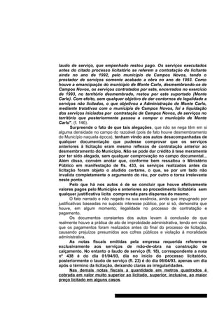 laudo de serviço, que empenhado restou pago. Os serviços executados 
antes do citado processo licitatório se referem a contratação do licitante 
ainda no ano de 1992, pelo município de Campos Novos, tendo o 
prestador de serviços somente acabado a obra no ano de 1993. Como 
houve a emancipação do município de Monte Carlo, desmembrando-se de 
Campos Novos, os serviços contratados por este, encerrados no exercício 
de 1993, no território desmembrado, restou por este suportado (Monte 
Carlo). Com efeito, sem qualquer objetivo de dar contornos de legalidade a 
serviços não licitados, o que objetivou a Administração de Monte Carlo, 
mediante tratativas com o município de Campos Novos, foi a liquidação 
dos serviços iniciados por contratação de Campos Novos, de serviços no 
território que posteriormente passou a compor o município de Monte 
Carlo". (f. 146). 
Surpreende o fato de que tais alegações, que não se nega têm em si 
alguma densidade no campo do razoável (pois de fato houve desmembramento 
do Município naquela época), tenham vindo aos autos desacompanhadas de 
qualquer documentação que pudesse comprovar que os serviços 
anteriores à licitação eram mesmo reflexos de contratação anterior ao 
desmembramento do Município. Não se pode dar crédito à tese meramente 
por ter sido alegada, sem qualquer comprovação no campo documental... 
Além disso, convém anotar que, conforme bem ressaltou o Ministério 
Público em manifestação de fls. 433, os serviços realizados antes da 
licitação foram objeto o aludido certame, o que, se por um lado não 
invalida completamente o argumento do réu, por outro o torna irrelevante 
neste ponto. 
Pelo que há nos autos é de se concluir que houve efetivamente 
valores pagos pelo Município e anteriores ao procedimento licitatório sem 
qualquer justificativa lícita comprovada para dispensa do mesmo. 
O fato narrado e não negado na sua essência, ainda que impugnado por 
justificativas baseadas no suposto interesse público, por si só, demonstra que 
houve, em algum momento, ilegalidade no processo de contratação e 
pagamento. 
Os documentos constantes dos autos levam à conclusão de que 
realmente houve a prática de ato de improbidade administrativa, tendo em vista 
que os pagamentos foram realizados antes do final do processo de licitação, 
causando prejuízos presumidos aos cofres públicos e violação à moralidade 
administrativa. 
As notas fiscais emitidas pela empresa requerida referem-se 
exclusivamente aos serviços de mão-de-obra na construção de 
calçamento. No entanto o laudo de serviço (fl. 18), correspondente a nota 
nº 438 é do dia 01/04/93, dia no início do processo licitatório, 
posteriormente o laudo de serviço (fl. 23) é do dia 06/04/93, apenas um dia 
após o término da licitação, deixando claras as irregularidades. 
Nas demais notas fiscais a quantidade em metros quadrados é 
cobrada em valor muito superior ao licitado, superior, inclusive, ao maior 
preço licitado em alguns casos. 
Gabinete Des. Subst. Paulo Henrique Moritz Martins da Silva 
 