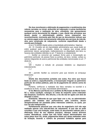 Os réus reconhecem a efetivação de pagamentos e recebimentos dos 
valores narrados na inicial, atribuindo tal majoração à outras benfeitorias 
necessárias para a realização da obra, entretanto, não apresentaram 
qualquer prova documental do alegado, o que, diante dos princípios que 
devem pautar a administração pública, torna impossível seu 
reconhecimento; mormente pelo fato de que os documentos indicam que 
os valores pagos eram exclusivamente referentes aos serviços de mão-de-obra 
para construção de calçamento, conforme especificado desde o 
convite para licitação. 
A Lei nº 8.429/92 dispõe sobre a improbidade administrativa. Vejamos: 
Art. 10. Constitui ato de improbidade administrativa que causa lesão ao 
erário qualquer ação ou omissão, dolosa ou culposa, que enseje perda 
patrimonial, desvio, apropriação, malbaratamento ou dilapidação dos bens ou 
haveres das entidades referidas no art. 1º desta lei, e notadamente: 
I - facilitar ou concorrer por qualquer forma para a incorporação ao 
patrimônio particular, de pessoa física ou jurídica, de bens, rendas, verbas ou 
valores integrantes do acervo patrimonial das entidades mencionadas no art. 1º 
desta lei; 
[...] 
VIII - frustrar a licitude de processo licitatório ou dispensá-lo 
indevidamente; 
[...] 
XII - permitir, facilitar ou concorrer para que terceiro se enriqueça 
ilicitamente; 
[...] 
Diante dos documentos juntados aos autos, fica claro que houve 
lesão ao erário e, especificamente, a incorporação irregular ao patrimônio 
particular de verbas públicas, pela via de pagamento de valores acima do 
licitado. 
Portanto, verifica-se a realidade dos fatos narrados na exordial e a 
existência do ilícito, no caso, improbidade administrativa. 
O réu Marcos Leal Nunes era o prefeito do Município de Monte Carlo- 
SC e, nessa condição, outorgou as notas de empenho como ordenador 
das despesas. Conforme dito alhures, o réu diz não ter agido com dolo de 
dilapidar o erário. 
Entretanto, diferente do que quer fazer crer o réu, ao administrador 
público são vedados atos perfunctórios; pelo contrário, devem 
obrigatoriamente ser pautados pelos interesses coletivos, os quais, por 
sua vez são indisponíveis. 
Perfeitamente plausível que uma obra de engenharia civil não seja 
realizada apenas com mão-de-obra de calçamento. O que não se pode 
conceber é que uma licitação, onde todos os documentos indicam para a 
efetivação única de seu objetivo precípuo, abarque outros diversos 
custos. Ressalte-se, custos que não foram sequer demonstrados nos 
autos pelos réus! Ou, ainda, pagamentos feitos por obras realizadas antes 
da licitação, levando o número do processo licitatório apenas para 
Gabinete Des. Subst. Paulo Henrique Moritz Martins da Silva 
 