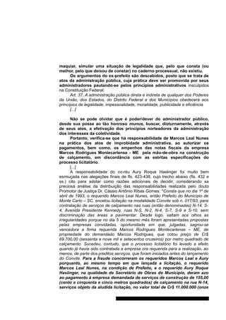 maquiar, simular uma situação de legalidade que, pelo que consta (ou 
melhor, pelo que deixou de constar) no caderno processual, não existiu. 
Os argumentos do ex-prefeito são descabidos, posto que se trata de 
atos da administração pública, cuja prática deve ser promovida por seus 
administradores pautando-se pelos princípios administrativos insculpidos 
na Constituição Federal: 
Art. 37. A administração pública direta e indireta de qualquer dos Poderes 
da União, dos Estados, do Distrito Federal e dos Municípios obedecerá aos 
princípios de legalidade, impessoalidade, moralidade, publicidade e eficiência 
[...] 
Não se pode olvidar que é poder/dever do administrador público, 
desde sua posse ao tão honroso munus, buscar, dioturnamente, através 
de seus atos, a efetivação dos princípios norteadores da administração 
dos interesses da coletividade. 
Portanto, verifica-se que há responsabilidade de Marcos Leal Nunes 
na prática dos atos de improbidade administrativa, ao autorizar os 
pagamentos, bem como, os empenhos das notas fiscais da empresa 
Marcos Rodrigues Montecarlense - ME pela mão-de-obra na construção 
de calçamento, em discordância com as estritas especificações do 
processo licitatório. 
[...] 
A responsabilidade do co-réu Aury Roque Haslinger foi muito bem 
esmiuçada nas alegações finais de fls. 423-438, cujo trecho abaixo (fls. 432 e 
ss.) cito para adotar como razões adicionais de decidir, considerando sa 
preciosa análise da distribuição das responsabilidades realizada pelo douto 
Promotor de Justiça Dr. Cássio Antônio Ribas Gomes: "Consta que no dia 1º de 
abril de 1993, o requerido Marcos Leal Nunes, então Prefeito do Município de 
Monte Carlo – SC, encetou licitação na modalidade Convite sob n. 017/93, para 
contratação de serviços de calçamento nas ruas (então denominadas) N-14, S- 
4, Avenida Presidente Kennedy, ruas N-S, N-2, N-4, S-7, S-9 e S-10, sem 
discriminação das áreas a pavimentar. Desde logo, saltam aos olhos as 
irregularidades porque no dia 5 do mesmo mês foram apresentadas propostas 
pelas empresas convidadas, oportunidade em que, julgadas, sagrou-se 
vencedora a firma requerida Marcos Rodrigues Montecarlense – ME, de 
propriedade do demandado Marcos Rodrigues, que cotou preço de Cr$ 
69.700,00 (sessenta e nove mil e setecentos cruzeiros) por metro quadrado de 
calçamento. Sucedeu, contudo, que o processo licitatório foi levado a efeito 
quando já havia sido contratada a empresa ora requerida para a realização, ao 
menos, de parte dos preditos serviços, que foram iniciados antes do lançamento 
do Convite. Para a fraude concorreram os requeridos Marcos Leal e Aury 
porquanto, ao mesmo tempo em que lançada a licitação, o requerido 
Marcos Leal Nunes, na condição de Prefeito, e o requerido Aury Roque 
Haslinger, na qualidade de Secretário de Obras do Município, deram azo 
ao pagamento à empresa demandada de serviços de construção de 155,00 
(cento e cinquenta e cinco metros quadrados) de calçamento na rua N-14, 
serviços objeto da aludida licitação, no valor total de Cr$ 11.000.000 (onze 
Gabinete Des. Subst. Paulo Henrique Moritz Martins da Silva 
 