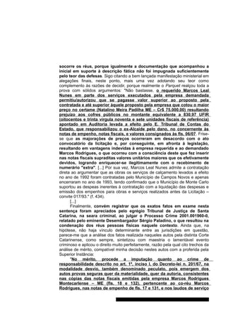 socorre os réus, porque igualmente a documentação que acompanhou a 
inicial em suporte à descrição fática não foi impugnada suficientemente 
pelo teor das defesas. Sigo citando a bem lançada manifestação ministerial em 
alegações finais, neste ponto, mais uma vez adotando seu teor como 
complemento às razões de decidir, porque realmente o Parquet realçou toda a 
prova com sólidos argumentos: "Não bastasse, o requerido Marcos Leal 
Nunes em parte dos serviços executados pela empresa demandada 
permitiu/autorizou que se pagasse valor superior ao proposto pela 
contratada e até superior àquele proposto pela empresa que cotou o maior 
preço no certame (Natalino Meira Padilha ME – Cr$ 75.000,00) resultando 
prejuízo aos cofres públicos no montante equivalente a 830,97 UFIR 
(oitocentos e trinta vírgula noventa e sete unidades fiscais de referência) 
apontado em Auditoria levada a efeito pelo E. Tribunal de Contas do 
Estado, que responsabilizou o ex-Alcaide pelo dano, no concernente às 
notas de empenho, notas fiscais, e valores consignados às fls. 06/07. Frise-se 
que as majorações de preços ocorreram em desacordo com o ato 
convocatório da licitação e, por conseguinte, em afronta à legislação, 
resultando em vantagens indevidas à empresa requerida e ao demandado 
Marcos Rodrigues, o que ocorreu com a consciência deste que fez inserir 
nas notas fiscais supraditas valores unitários maiores que os efetivamente 
devidos, logrando enriquecer-se ilegitimamente com o recebimento de 
numerário "extra". [...] Por sua vez, Marcos Leal Nunes admite a contratação 
direta ao argumentar que as obras os serviços de calçamento levados a efeito 
no ano de 1992 foram contratadas pelo Município de Campos Novos e apenas 
encerraram no ano de 1993, tendo confirmado que o Município de Monte Carlo 
suportou as despeas inerentes à contratação com a liquidação das despesas e 
emissão dos empenhos para obras e serviços realizados antes da Licitação – 
convite 017/93." (f. 434). 
[...] 
Finalmente, convém registrar que os exatos fatos em exame nesta 
sentença foram apreciados pelo egrégio Tribunal de Justiça de Santa 
Catarina, na seara criminal, ao julgar o Processo Crime 2001.001960-0, 
relatado pelo eminente Desembargador Sérgio Paladino, o que resultou na 
condenação dos réus pessoas físicas naquele contexto. Ainda que, na 
hipótese, não haja vínculo determinante entre as jurisdições em questão, 
parece-me que a análise dos fatos realizada naqueles autos pela distinta Corte 
Catarinense, como sempre, sintetizou com maestria o lamentável evento 
criminoso e aplicou o direito muito perfeitamente, razão pela qual cito trechos da 
análise de mérito, compatível minha decisão nestes autos com a proferida pela 
Superior Instância: 
"No mérito, procede a imputação quanto ao crime de 
responsabilidade descrito no art. 1º, inciso I, do Decreto-lei n. 201/67, na 
modalidade desvio, também denominado peculato, pois emergem dos 
autos provas seguras quer da materialidade, quer da autoria, consistentes 
nas cópias das notas fiscais emitidas pela empresa Marcos Rodrigues 
Montecarlense – ME (fls. 18 e 132), pertencente ao co-réu Marcos 
Rodrigues, nas notas de empenho de fls. 17 e 131, e nos laudos de serviço 
Gabinete Des. Subst. Paulo Henrique Moritz Martins da Silva 
 