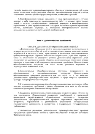 умений и навыков программе профессионального обучения и установления на этой основе
лицам, прошедшим профессиональное обучение, квалификационных разрядов, классов,
категорий по соответствующим профессиям рабочих, должностям служащих.
3. Квалификационный экзамен независимо от вида профессионального обучения
включает в себя практическую квалификационную работу и проверку теоретических
знаний в пределах квалификационных требований, указанных в квалификационных
справочниках, и (или) профессиональных стандартов по соответствующим профессиям
рабочих, должностям служащих. К проведению квалификационного экзамена
привлекаются представители работодателей, их объединений.
Глава 10. Дополнительное образование
Статья 75. Дополнительное образование детей и взрослых
1. Дополнительное образование детей и взрослых направлено на формирование и
развитие творческих способностей детей и взрослых, удовлетворение их индивидуальных
потребностей в интеллектуальном, нравственном и физическом совершенствовании,
формирование культуры здорового и безопасного образа жизни, укрепление здоровья, а
также на организацию их свободного времени. Дополнительное образование детей
обеспечивает их адаптацию к жизни в обществе, профессиональную ориентацию, а также
выявление и поддержку детей, проявивших выдающиеся способности. Дополнительные
общеобразовательные программы для детей должны учитывать возрастные и
индивидуальные особенности детей.
2. Дополнительные общеобразовательные программы подразделяются на
общеразвивающие и предпрофессиональные программы. Дополнительные
общеразвивающие программы реализуются как для детей, так и для взрослых.
Дополнительные предпрофессиональные программы в сфере искусств, физической
культуры и спорта реализуются для детей.
3. К освоению дополнительных общеобразовательных программ допускаются любые
лица без предъявления требований к уровню образования, если иное не обусловлено
спецификой реализуемой образовательной программы.
4. Содержание дополнительных общеразвивающих программ и сроки обучения по
ним определяются образовательной программой, разработанной и утвержденной
организацией, осуществляющей образовательную деятельность. Содержание
дополнительных предпрофессиональных программ определяется образовательной
программой, разработанной и утвержденной организацией, осуществляющей
образовательную деятельность, в соответствии с федеральными государственными
требованиями.
5. Особенности реализации дополнительных предпрофессиональных программ
определяются в соответствии с частями 3-7 статьи 83 и частями 4-5 статьи 84 настоящего
Федерального закона.
 