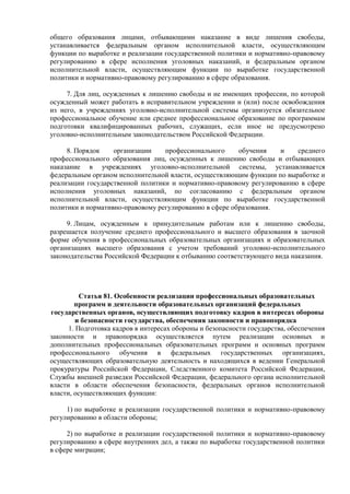 общего образования лицами, отбывающими наказание в виде лишения свободы,
устанавливается федеральным органом исполнительной власти, осуществляющим
функции по выработке и реализации государственной политики и нормативно-правовому
регулированию в сфере исполнения уголовных наказаний, и федеральным органом
исполнительной власти, осуществляющим функции по выработке государственной
политики и нормативно-правовому регулированию в сфере образования.
7. Для лиц, осужденных к лишению свободы и не имеющих профессии, по которой
осужденный может работать в исправительном учреждении и (или) после освобождения
из него, в учреждениях уголовно-исполнительной системы организуется обязательное
профессиональное обучение или среднее профессиональное образование по программам
подготовки квалифицированных рабочих, служащих, если иное не предусмотрено
уголовно-исполнительным законодательством Российской Федерации.
8. Порядок организации профессионального обучения и среднего
профессионального образования лиц, осужденных к лишению свободы и отбывающих
наказание в учреждениях уголовно-исполнительной системы, устанавливается
федеральным органом исполнительной власти, осуществляющим функции по выработке и
реализации государственной политики и нормативно-правовому регулированию в сфере
исполнения уголовных наказаний, по согласованию с федеральным органом
исполнительной власти, осуществляющим функции по выработке государственной
политики и нормативно-правовому регулированию в сфере образования.
9. Лицам, осужденным к принудительным работам или к лишению свободы,
разрешается получение среднего профессионального и высшего образования в заочной
форме обучения в профессиональных образовательных организациях и образовательных
организациях высшего образования с учетом требований уголовно-исполнительного
законодательства Российской Федерации к отбыванию соответствующего вида наказания.
Статья 81. Особенности реализации профессиональных образовательных
программ и деятельности образовательных организаций федеральных
государственных органов, осуществляющих подготовку кадров в интересах обороны
и безопасности государства, обеспечения законности и правопорядка
1. Подготовка кадров в интересах обороны и безопасности государства, обеспечения
законности и правопорядка осуществляется путем реализации основных и
дополнительных профессиональных образовательных программ и основных программ
профессионального обучения в федеральных государственных организациях,
осуществляющих образовательную деятельность и находящихся в ведении Генеральной
прокуратуры Российской Федерации, Следственного комитета Российской Федерации,
Службы внешней разведки Российской Федерации, федерального органа исполнительной
власти в области обеспечения безопасности, федеральных органов исполнительной
власти, осуществляющих функции:
1) по выработке и реализации государственной политики и нормативно-правовому
регулированию в области обороны;
2) по выработке и реализации государственной политики и нормативно-правовому
регулированию в сфере внутренних дел, а также по выработке государственной политики
в сфере миграции;
 