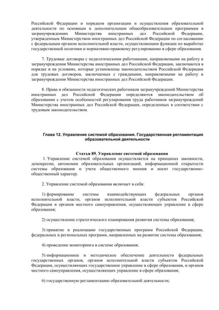 Российской Федерации и порядком организации и осуществления образовательной
деятельности по основным и дополнительным общеобразовательным программам в
загранучреждениях Министерства иностранных дел Российской Федерации,
утвержденным Министерством иностранных дел Российской Федерации по согласованию
с федеральным органом исполнительной власти, осуществляющим функции по выработке
государственной политики и нормативно-правовому регулированию в сфере образования.
7. Трудовые договоры с педагогическими работниками, направляемыми на работу в
загранучреждения Министерства иностранных дел Российской Федерации, заключаются в
порядке и на условиях, которые установлены законодательством Российской Федерации
для трудовых договоров, заключаемых с гражданами, направляемыми на работу в
загранучреждения Министерства иностранных дел Российской Федерации.
8. Права и обязанности педагогических работников загранучреждений Министерства
иностранных дел Российской Федерации определяются законодательством об
образовании с учетом особенностей регулирования труда работников загранучреждений
Министерства иностранных дел Российской Федерации, определенных в соответствии с
трудовым законодательством.
Глава 12. Управление системой образования. Государственная регламентация
образовательной деятельности
Статья 89. Управление системой образования
1. Управление системой образования осуществляется на принципах законности,
демократии, автономии образовательных организаций, информационной открытости
системы образования и учета общественного мнения и носит государственно-
общественный характер.
2. Управление системой образования включает в себя:
1) формирование системы взаимодействующих федеральных органов
исполнительной власти, органов исполнительной власти субъектов Российской
Федерации и органов местного самоуправления, осуществляющих управление в сфере
образования;
2) осуществление стратегического планирования развития системы образования;
3) принятие и реализацию государственных программ Российской Федерации,
федеральных и региональных программ, направленных на развитие системы образования;
4) проведение мониторинга в системе образования;
5) информационное и методическое обеспечение деятельности федеральных
государственных органов, органов исполнительной власти субъектов Российской
Федерации, осуществляющих государственное управление в сфере образования, и органов
местного самоуправления, осуществляющих управление в сфере образования;
6) государственную регламентацию образовательной деятельности;
 