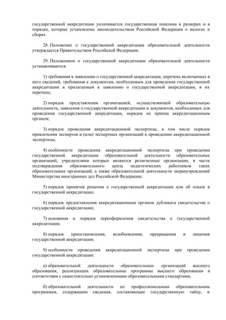 государственной аккредитации уплачивается государственная пошлина в размерах и в
порядке, которые установлены законодательством Российской Федерации о налогах и
сборах.
28. Положение о государственной аккредитации образовательной деятельности
утверждается Правительством Российской Федерации.
29. Положением о государственной аккредитации образовательной деятельности
устанавливаются:
1) требования к заявлению о государственной аккредитации, перечень включаемых в
него сведений, требования к документам, необходимым для проведения государственной
аккредитации и прилагаемым к заявлению о государственной аккредитации, и их
перечень;
2) порядок представления организацией, осуществляющей образовательную
деятельность, заявления о государственной аккредитации и документов, необходимых для
проведения государственной аккредитации, порядок их приема аккредитационным
органом;
3) порядок проведения аккредитационной экспертизы, в том числе порядок
привлечения экспертов и (или) экспертных организаций к проведению аккредитационной
экспертизы;
4) особенности проведения аккредитационной экспертизы при проведении
государственной аккредитации образовательной деятельности образовательных
организаций, учредителями которых являются религиозные организации, в части
подтверждения образовательного ценза педагогических работников таких
образовательных организаций, а также образовательной деятельности загранучреждений
Министерства иностранных дел Российской Федерации;
5) порядок принятия решения о государственной аккредитации или об отказе в
государственной аккредитации;
6) порядок предоставления аккредитационным органом дубликата свидетельства о
государственной аккредитации;
7) основания и порядок переоформления свидетельства о государственной
аккредитации;
8) порядок приостановления, возобновления, прекращения и лишения
государственной аккредитации;
9) особенности проведения аккредитационной экспертизы при проведении
государственной аккредитации:
а) образовательной деятельности образовательных организаций высшего
образования, реализующих образовательные программы высшего образования в
соответствии с самостоятельно установленными образовательными стандартами;
б) образовательной деятельности по профессиональным образовательным
программам, содержащим сведения, составляющие государственную тайну, и
 