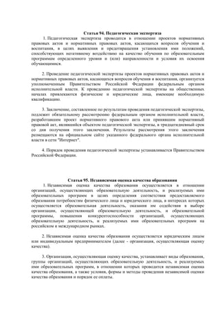 Статья 94. Педагогическая экспертиза
1. Педагогическая экспертиза проводится в отношении проектов нормативных
правовых актов и нормативных правовых актов, касающихся вопросов обучения и
воспитания, в целях выявления и предотвращения установления ими положений,
способствующих негативному воздействию на качество обучения по образовательным
программам определенного уровня и (или) направленности и условия их освоения
обучающимися.
2. Проведение педагогической экспертизы проектов нормативных правовых актов и
нормативных правовых актов, касающихся вопросов обучения и воспитания, организуется
уполномоченным Правительством Российской Федерации федеральным органом
исполнительной власти. К проведению педагогической экспертизы на общественных
началах привлекаются физические и юридические лица, имеющие необходимую
квалификацию.
3. Заключение, составленное по результатам проведения педагогической экспертизы,
подлежит обязательному рассмотрению федеральным органом исполнительной власти,
разработавшим проект нормативного правового акта или принявшим нормативный
правовой акт, являвшийся объектом педагогической экспертизы, в тридцатидневный срок
со дня получения этого заключения. Результаты рассмотрения этого заключения
размещаются на официальном сайте указанного федерального органа исполнительной
власти в сети "Интернет".
4. Порядок проведения педагогической экспертизы устанавливается Правительством
Российской Федерации.
Статья 95. Независимая оценка качества образования
1. Независимая оценка качества образования осуществляется в отношении
организаций, осуществляющих образовательную деятельность, и реализуемых ими
образовательных программ в целях определения соответствия предоставляемого
образования потребностям физического лица и юридического лица, в интересах которых
осуществляется образовательная деятельность, оказания им содействия в выборе
организации, осуществляющей образовательную деятельность, и образовательной
программы, повышения конкурентоспособности организаций, осуществляющих
образовательную деятельность, и реализуемых ими образовательных программ на
российском и международном рынках.
2. Независимая оценка качества образования осуществляется юридическим лицом
или индивидуальным предпринимателем (далее - организация, осуществляющая оценку
качества).
3. Организация, осуществляющая оценку качества, устанавливает виды образования,
группы организаций, осуществляющих образовательную деятельность, и реализуемых
ими образовательных программ, в отношении которых проводится независимая оценка
качества образования, а также условия, формы и методы проведения независимой оценки
качества образования и порядок ее оплаты.
 