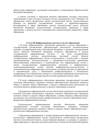 обязательной информации, подлежащей мониторингу, устанавливается Правительством
Российской Федерации.
6. Анализ состояния и перспектив развития образования подлежит ежегодному
опубликованию в виде итоговых (годовых) отчетов и размещению в сети "Интернет" на
официальных сайтах федерального органа исполнительной власти, осуществляющего
функции по выработке государственной политики и нормативно-правовому
регулированию в сфере образования, органов исполнительной власти субъектов
Российской Федерации, осуществляющих государственное управление в сфере
образования, и органов местного самоуправления, осуществляющих управление в сфере
образования.
Статья 98. Информационные системы в системе образования
1. В целях информационного обеспечения управления в системе образования и
государственной регламентации образовательной деятельности уполномоченными
органами государственной власти Российской Федерации и органами государственной
власти субъектов Российской Федерации создаются, формируются и ведутся
государственные информационные системы, в том числе государственные
информационные системы, предусмотренные настоящей статьей. Ведение
государственных информационных систем осуществляется в соответствии с едиными
организационными, методологическими и программно-техническими принципами,
обеспечивающими совместимость и взаимодействие этих информационных систем с
иными государственными информационными системами и информационно-
телекоммуникационными сетями, включая информационно-технологическую и
коммуникационную инфраструктуры, используемые для предоставления государственных
и муниципальных услуг, с обеспечением конфиденциальности и безопасности
содержащихся в них персональных данных и с соблюдением требований законодательства
Российской Федерации о государственной или иной охраняемой законом тайне.
2. В целях информационного обеспечения проведения государственной итоговой
аттестации обучающихся, освоивших основные образовательные программы основного
общего и среднего общего образования, и приема в образовательные организации для
получения среднего профессионального и высшего образования создаются:
1) федеральная информационная система обеспечения проведения государственной
итоговой аттестации обучающихся, освоивших основные образовательные программы
основного общего и среднего общего образования, и приема граждан в образовательные
организации для получения среднего профессионального и высшего образования (далее -
федеральная информационная система);
2) региональные информационные системы обеспечения проведения
государственной итоговой аттестации обучающихся, освоивших основные
образовательные программы основного общего и среднего общего образования (далее -
региональные информационные системы).
3. Организация формирования и ведения федеральной информационной системы и
региональных информационных систем осуществляется соответственно федеральным
органом исполнительной власти, осуществляющим функции по контролю и надзору в
сфере образования, и органами исполнительной власти субъектов Российской Федерации,
 