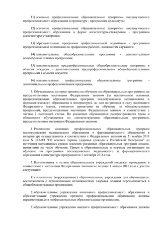 11) основные профессиональные образовательные программы послевузовского
профессионального образования в ординатуре - программам ординатуры;
12) основные профессиональные образовательные программы послевузовского
профессионального образования в форме ассистентуры-стажировки - программам
ассистентуры-стажировки;
13) образовательные программы профессиональной подготовки - программам
профессиональной подготовки по профессиям рабочих, должностям служащих;
14) дополнительные общеобразовательные программы - дополнительным
общеобразовательным программам;
15) дополнительные предпрофессиональные общеобразовательные программы в
области искусств - дополнительным предпрофессиональным общеобразовательным
программам в области искусств;
16) дополнительные профессиональные образовательные программы -
дополнительным профессиональным программам.
3. Обучающиеся, которые приняты на обучение по образовательным программам, не
предусмотренным настоящим Федеральным законом (за исключением основных
профессиональных образовательных программ послевузовского медицинского и
фармацевтического образования в интернатуре), до дня вступления в силу настоящего
Федерального закона, считаются принятыми на обучение по образовательным
программам, предусмотренным настоящим Федеральным законом в соответствии с
частью 2 настоящей статьи. На указанных обучающихся распространяются права и
обязанности обучающихся по соответствующим образовательным программам,
предусмотренным настоящим Федеральным законом.
4. Реализация основных профессиональных образовательных программ
послевузовского медицинского образования и фармацевтического образования в
интернатуре осуществляется в соответствии с Федеральным законом от 21 ноября 2011
года N 323-ФЗ "Об основах охраны здоровья граждан в Российской Федерации" до
истечения нормативных сроков освоения указанных образовательных программ лицами,
принятыми на такое обучение. Прием в образовательные и научные организации на
обучение по программам послевузовского медицинского и фармацевтического
образования в интернатуре прекращается 1 сентября 2016 года.
5. Наименования и уставы образовательных учреждений подлежат приведению в
соответствие с настоящим Федеральным законом не позднее 1 января 2016 года с учетом
следующего:
1) специальные (коррекционные) образовательные учреждения для обучающихся,
воспитанников с ограниченными возможностями здоровья должны переименоваться в
общеобразовательные организации;
2) образовательные учреждения начального профессионального образования и
образовательные учреждения среднего профессионального образования должны
переименоваться в профессиональные образовательные организации;
3) образовательные учреждения высшего профессионального образования должны
 