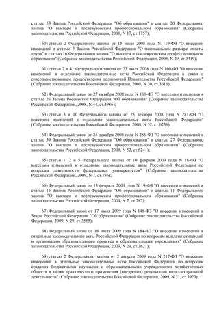 статью 53 Закона Российской Федерации "Об образовании" и статью 20 Федерального
закона "О высшем и послевузовском профессиональном образовании" (Собрание
законодательства Российской Федерации, 2008, N 17, ст.1757);
60) статью 2 Федерального закона от 15 июля 2008 года N 119-ФЗ "О внесении
изменений в статью 3 Закона Российской Федерации "О минимальном размере оплаты
труда" и статью 16 Федерального закона "О высшем и послевузовском профессиональном
образовании" (Собрание законодательства Российской Федерации, 2008, N 29, ст.3419);
61) статьи 7 и 41 Федерального закона от 23 июля 2008 года N 160-ФЗ "О внесении
изменений в отдельные законодательные акты Российской Федерации в связи с
совершенствованием осуществления полномочий Правительства Российской Федерации"
(Собрание законодательства Российской Федерации, 2008, N 30, ст.3616);
62) Федеральный закон от 27 октября 2008 года N 180-ФЗ "О внесении изменения в
статью 26 Закона Российской Федерации "Об образовании" (Собрание законодательства
Российской Федерации, 2008, N 44, ст.4986);
63) статьи 3 и 10 Федерального закона от 25 декабря 2008 года N 281-ФЗ "О
внесении изменений в отдельные законодательные акты Российской Федерации"
(Собрание законодательства Российской Федерации, 2008, N 52, ст.6236);
64) Федеральный закон от 25 декабря 2008 года N 286-ФЗ "О внесении изменений в
статью 39 Закона Российской Федерации "Об образовании" и статью 27 Федерального
закона "О высшем и послевузовском профессиональном образовании" (Собрание
законодательства Российской Федерации, 2008, N 52, ст.6241);
65) статьи 1, 2 и 5 Федерального закона от 10 февраля 2009 года N 18-ФЗ "О
внесении изменений в отдельные законодательные акты Российской Федерации по
вопросам деятельности федеральных университетов" (Собрание законодательства
Российской Федерации, 2009, N 7, ст.786);
66) Федеральный закон от 13 февраля 2009 года N 19-ФЗ "О внесении изменений в
статью 16 Закона Российской Федерации "Об образовании" и статью 11 Федерального
закона "О высшем и послевузовском профессиональном образовании" (Собрание
законодательства Российской Федерации, 2009, N 7, ст.787);
67) Федеральный закон от 17 июля 2009 года N 148-ФЗ "О внесении изменений в
Закон Российской Федерации "Об образовании" (Собрание законодательства Российской
Федерации, 2009, N 29, ст.3585);
68) Федеральный закон от 18 июля 2009 года N 184-ФЗ "О внесении изменений в
отдельные законодательные акты Российской Федерации по вопросам выплаты стипендий
и организации образовательного процесса в образовательных учреждениях" (Собрание
законодательства Российской Федерации, 2009, N 29, ст.3621);
69) статью 2 Федерального закона от 2 августа 2009 года N 217-ФЗ "О внесении
изменений в отдельные законодательные акты Российской Федерации по вопросам
создания бюджетными научными и образовательными учреждениями хозяйственных
обществ в целях практического применения (внедрения) результатов интеллектуальной
деятельности" (Собрание законодательства Российской Федерации, 2009, N 31, ст.3923);
 
