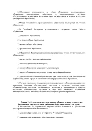 2. Образование подразделяется на общее образование, профессиональное
образование, дополнительное образование и профессиональное обучение,
обеспечивающие возможность реализации права на образование в течение всей жизни
(непрерывное образование).
3. Общее образование и профессиональное образование реализуются по уровням
образования.
4. В Российской Федерации устанавливаются следующие уровни общего
образования:
1) дошкольное образование;
2) начальное общее образование;
3) основное общее образование;
4) среднее общее образование.
5. В Российской Федерации устанавливаются следующие уровни профессионального
образования:
1) среднее профессиональное образование;
2) высшее образование - бакалавриат;
3) высшее образование - специалитет, магистратура;
4) высшее образование - подготовка кадров высшей квалификации.
6. Дополнительное образование включает в себя такие подвиды, как дополнительное
образование детей и взрослых и дополнительное профессиональное образование.
7. Система образования создает условия для непрерывного образования посредством
реализации основных образовательных программ и различных дополнительных
образовательных программ, предоставления возможности одновременного освоения
нескольких образовательных программ, а также учета имеющихся образования,
квалификации, опыта практической деятельности при получении образования.
Статья 11. Федеральные государственные образовательные стандарты и
федеральные государственные требования. Образовательные стандарты
1. Федеральные государственные образовательные стандарты и федеральные
государственные требования обеспечивают:
1) единство образовательного пространства Российской Федерации;
2) преемственность основных образовательных программ;
 