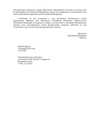 регулирующие отношения в сфере образования, применяются постольку, поскольку они
не противоречат настоящему Федеральному закону или издаваемым в соответствии с ним
иным нормативным правовым актам Российской Федерации.
6. Изданные до дня вступления в силу настоящего Федерального закона
нормативные правовые акты Президента Российской Федерации, Правительства
Российской Федерации по вопросам, которые в соответствии с настоящим Федеральным
законом могут регулироваться только федеральными законами, действуют до дня
вступления в силу соответствующих федеральных законов.
Президент
Российской Федерации
В.Путин
Москва, Кремль
29 декабря 2012 года
N 273-ФЗ
Электронный текст документа
подготовлен ЗАО "Кодекс" и сверен по:
Российская газета,
N 303, 31.12.2012
 