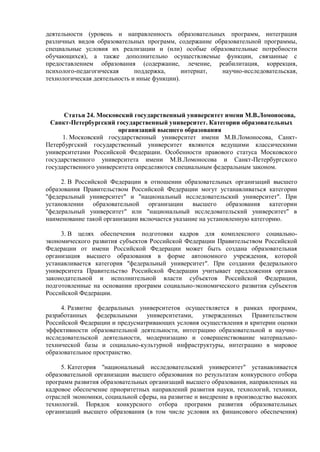 деятельности (уровень и направленность образовательных программ, интеграция
различных видов образовательных программ, содержание образовательной программы,
специальные условия их реализации и (или) особые образовательные потребности
обучающихся), а также дополнительно осуществляемые функции, связанные с
предоставлением образования (содержание, лечение, реабилитация, коррекция,
психолого-педагогическая поддержка, интернат, научно-исследовательская,
технологическая деятельность и иные функции).
Статья 24. Московский государственный университет имени М.В.Ломоносова,
Санкт-Петербургский государственный университет. Категории образовательных
организаций высшего образования
1. Московский государственный университет имени М.В.Ломоносова, Санкт-
Петербургский государственный университет являются ведущими классическими
университетами Российской Федерации. Особенности правового статуса Московского
государственного университета имени М.В.Ломоносова и Санкт-Петербургского
государственного университета определяются специальным федеральным законом.
2. В Российской Федерации в отношении образовательных организаций высшего
образования Правительством Российской Федерации могут устанавливаться категории
"федеральный университет" и "национальный исследовательский университет". При
установлении образовательной организации высшего образования категории
"федеральный университет" или "национальный исследовательский университет" в
наименование такой организации включается указание на установленную категорию.
3. В целях обеспечения подготовки кадров для комплексного социально-
экономического развития субъектов Российской Федерации Правительством Российской
Федерации от имени Российской Федерации может быть создана образовательная
организация высшего образования в форме автономного учреждения, которой
устанавливается категория "федеральный университет". При создании федерального
университета Правительство Российской Федерации учитывает предложения органов
законодательной и исполнительной власти субъектов Российской Федерации,
подготовленные на основании программ социально-экономического развития субъектов
Российской Федерации.
4. Развитие федеральных университетов осуществляется в рамках программ,
разработанных федеральными университетами, утвержденных Правительством
Российской Федерации и предусматривающих условия осуществления и критерии оценки
эффективности образовательной деятельности, интеграцию образовательной и научно-
исследовательской деятельности, модернизацию и совершенствование материально-
технической базы и социально-культурной инфраструктуры, интеграцию в мировое
образовательное пространство.
5. Категория "национальный исследовательский университет" устанавливается
образовательной организации высшего образования по результатам конкурсного отбора
программ развития образовательных организаций высшего образования, направленных на
кадровое обеспечение приоритетных направлений развития науки, технологий, техники,
отраслей экономики, социальной сферы, на развитие и внедрение в производство высоких
технологий. Порядок конкурсного отбора программ развития образовательных
организаций высшего образования (в том числе условия их финансового обеспечения)
 