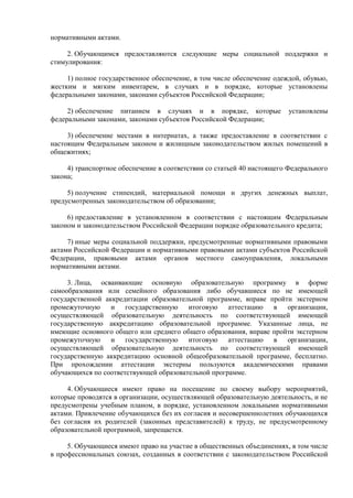 нормативными актами.
2. Обучающимся предоставляются следующие меры социальной поддержки и
стимулирования:
1) полное государственное обеспечение, в том числе обеспечение одеждой, обувью,
жестким и мягким инвентарем, в случаях и в порядке, которые установлены
федеральными законами, законами субъектов Российской Федерации;
2) обеспечение питанием в случаях и в порядке, которые установлены
федеральными законами, законами субъектов Российской Федерации;
3) обеспечение местами в интернатах, а также предоставление в соответствии с
настоящим Федеральным законом и жилищным законодательством жилых помещений в
общежитиях;
4) транспортное обеспечение в соответствии со статьей 40 настоящего Федерального
закона;
5) получение стипендий, материальной помощи и других денежных выплат,
предусмотренных законодательством об образовании;
6) предоставление в установленном в соответствии с настоящим Федеральным
законом и законодательством Российской Федерации порядке образовательного кредита;
7) иные меры социальной поддержки, предусмотренные нормативными правовыми
актами Российской Федерации и нормативными правовыми актами субъектов Российской
Федерации, правовыми актами органов местного самоуправления, локальными
нормативными актами.
3. Лица, осваивающие основную образовательную программу в форме
самообразования или семейного образования либо обучавшиеся по не имеющей
государственной аккредитации образовательной программе, вправе пройти экстерном
промежуточную и государственную итоговую аттестацию в организации,
осуществляющей образовательную деятельность по соответствующей имеющей
государственную аккредитацию образовательной программе. Указанные лица, не
имеющие основного общего или среднего общего образования, вправе пройти экстерном
промежуточную и государственную итоговую аттестацию в организации,
осуществляющей образовательную деятельность по соответствующей имеющей
государственную аккредитацию основной общеобразовательной программе, бесплатно.
При прохождении аттестации экстерны пользуются академическими правами
обучающихся по соответствующей образовательной программе.
4. Обучающиеся имеют право на посещение по своему выбору мероприятий,
которые проводятся в организации, осуществляющей образовательную деятельность, и не
предусмотрены учебным планом, в порядке, установленном локальными нормативными
актами. Привлечение обучающихся без их согласия и несовершеннолетних обучающихся
без согласия их родителей (законных представителей) к труду, не предусмотренному
образовательной программой, запрещается.
5. Обучающиеся имеют право на участие в общественных объединениях, в том числе
в профессиональных союзах, созданных в соответствии с законодательством Российской
 