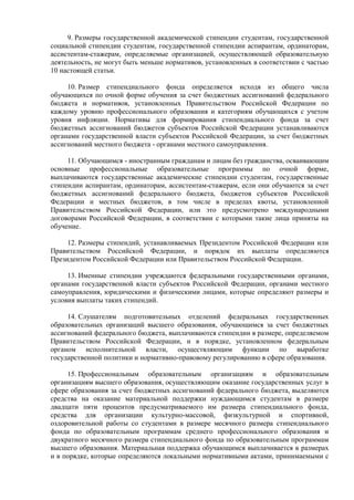 9. Размеры государственной академической стипендии студентам, государственной
социальной стипендии студентам, государственной стипендии аспирантам, ординаторам,
ассистентам-стажерам, определяемые организацией, осуществляющей образовательную
деятельность, не могут быть меньше нормативов, установленных в соответствии с частью
10 настоящей статьи.
10. Размер стипендиального фонда определяется исходя из общего числа
обучающихся по очной форме обучения за счет бюджетных ассигнований федерального
бюджета и нормативов, установленных Правительством Российской Федерации по
каждому уровню профессионального образования и категориям обучающихся с учетом
уровня инфляции. Нормативы для формирования стипендиального фонда за счет
бюджетных ассигнований бюджетов субъектов Российской Федерации устанавливаются
органами государственной власти субъектов Российской Федерации, за счет бюджетных
ассигнований местного бюджета - органами местного самоуправления.
11. Обучающимся - иностранным гражданам и лицам без гражданства, осваивающим
основные профессиональные образовательные программы по очной форме,
выплачиваются государственные академические стипендии студентам, государственные
стипендии аспирантам, ординаторам, ассистентам-стажерам, если они обучаются за счет
бюджетных ассигнований федерального бюджета, бюджетов субъектов Российской
Федерации и местных бюджетов, в том числе в пределах квоты, установленной
Правительством Российской Федерации, или это предусмотрено международными
договорами Российской Федерации, в соответствии с которыми такие лица приняты на
обучение.
12. Размеры стипендий, устанавливаемых Президентом Российской Федерации или
Правительством Российской Федерации, и порядок их выплаты определяются
Президентом Российской Федерации или Правительством Российской Федерации.
13. Именные стипендии учреждаются федеральными государственными органами,
органами государственной власти субъектов Российской Федерации, органами местного
самоуправления, юридическими и физическими лицами, которые определяют размеры и
условия выплаты таких стипендий.
14. Слушателям подготовительных отделений федеральных государственных
образовательных организаций высшего образования, обучающимся за счет бюджетных
ассигнований федерального бюджета, выплачиваются стипендии в размере, определяемом
Правительством Российской Федерации, и в порядке, установленном федеральным
органом исполнительной власти, осуществляющим функции по выработке
государственной политики и нормативно-правовому регулированию в сфере образования.
15. Профессиональным образовательным организациям и образовательным
организациям высшего образования, осуществляющим оказание государственных услуг в
сфере образования за счет бюджетных ассигнований федерального бюджета, выделяются
средства на оказание материальной поддержки нуждающимся студентам в размере
двадцати пяти процентов предусматриваемого им размера стипендиального фонда,
средства для организации культурно-массовой, физкультурной и спортивной,
оздоровительной работы со студентами в размере месячного размера стипендиального
фонда по образовательным программам среднего профессионального образования и
двукратного месячного размера стипендиального фонда по образовательным программам
высшего образования. Материальная поддержка обучающимся выплачивается в размерах
и в порядке, которые определяются локальными нормативными актами, принимаемыми с
 