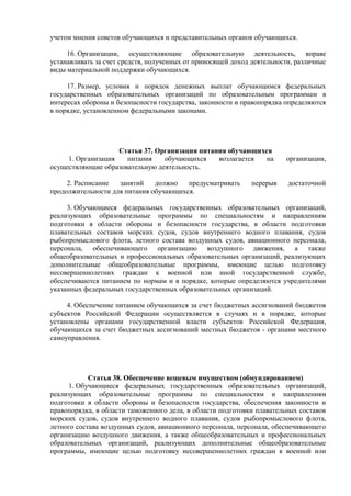 учетом мнения советов обучающихся и представительных органов обучающихся.
16. Организации, осуществляющие образовательную деятельность, вправе
устанавливать за счет средств, полученных от приносящей доход деятельности, различные
виды материальной поддержки обучающихся.
17. Размер, условия и порядок денежных выплат обучающимся федеральных
государственных образовательных организаций по образовательным программам в
интересах обороны и безопасности государства, законности и правопорядка определяются
в порядке, установленном федеральными законами.
Статья 37. Организация питания обучающихся
1. Организация питания обучающихся возлагается на организации,
осуществляющие образовательную деятельность.
2. Расписание занятий должно предусматривать перерыв достаточной
продолжительности для питания обучающихся.
3. Обучающиеся федеральных государственных образовательных организаций,
реализующих образовательные программы по специальностям и направлениям
подготовки в области обороны и безопасности государства, в области подготовки
плавательных составов морских судов, судов внутреннего водного плавания, судов
рыбопромыслового флота, летного состава воздушных судов, авиационного персонала,
персонала, обеспечивающего организацию воздушного движения, а также
общеобразовательных и профессиональных образовательных организаций, реализующих
дополнительные общеобразовательные программы, имеющие целью подготовку
несовершеннолетних граждан к военной или иной государственной службе,
обеспечиваются питанием по нормам и в порядке, которые определяются учредителями
указанных федеральных государственных образовательных организаций.
4. Обеспечение питанием обучающихся за счет бюджетных ассигнований бюджетов
субъектов Российской Федерации осуществляется в случаях и в порядке, которые
установлены органами государственной власти субъектов Российской Федерации,
обучающихся за счет бюджетных ассигнований местных бюджетов - органами местного
самоуправления.
Статья 38. Обеспечение вещевым имуществом (обмундированием)
1. Обучающиеся федеральных государственных образовательных организаций,
реализующих образовательные программы по специальностям и направлениям
подготовки в области обороны и безопасности государства, обеспечения законности и
правопорядка, в области таможенного дела, в области подготовки плавательных составов
морских судов, судов внутреннего водного плавания, судов рыбопромыслового флота,
летного состава воздушных судов, авиационного персонала, персонала, обеспечивающего
организацию воздушного движения, а также общеобразовательных и профессиональных
образовательных организаций, реализующих дополнительные общеобразовательные
программы, имеющие целью подготовку несовершеннолетних граждан к военной или
 