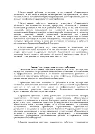 2. Педагогический работник организации, осуществляющей образовательную
деятельность, в том числе в качестве индивидуального предпринимателя, не вправе
оказывать платные образовательные услуги обучающимся в данной организации, если это
приводит к конфликту интересов педагогического работника.
3. Педагогическим работникам запрещается использовать образовательную
деятельность для политической агитации, принуждения обучающихся к принятию
политических, религиозных или иных убеждений либо отказу от них, для разжигания
социальной, расовой, национальной или религиозной розни, для агитации,
пропагандирующей исключительность, превосходство либо неполноценность граждан по
признаку социальной, расовой, национальной, религиозной или языковой
принадлежности, их отношения к религии, в том числе посредством сообщения
обучающимся недостоверных сведений об исторических, о национальных, религиозных и
культурных традициях народов, а также для побуждения обучающихся к действиям,
противоречащим Конституции Российской Федерации.
4. Педагогические работники несут ответственность за неисполнение или
ненадлежащее исполнение возложенных на них обязанностей в порядке и в случаях,
которые установлены федеральными законами. Неисполнение или ненадлежащее
исполнение педагогическими работниками обязанностей, предусмотренных частью 1
настоящей статьи, учитывается при прохождении ими аттестации.
Статья 49. Аттестация педагогических работников
1. Аттестация педагогических работников проводится в целях подтверждения
соответствия педагогических работников занимаемым ими должностям на основе оценки
их профессиональной деятельности и по желанию педагогических работников (за
исключением педагогических работников из числа профессорско-преподавательского
состава) в целях установления квалификационной категории.
2. Проведение аттестации педагогических работников в целях подтверждения
соответствия педагогических работников занимаемым ими должностям осуществляется
один раз в пять лет на основе оценки их профессиональной деятельности
аттестационными комиссиями, самостоятельно формируемыми организациями,
осуществляющими образовательную деятельность.
3. Проведение аттестации в целях установления квалификационной категории
педагогических работников организаций, осуществляющих образовательную
деятельность и находящихся в ведении федеральных органов исполнительной власти,
осуществляется аттестационными комиссиями, формируемыми федеральными органами
исполнительной власти, в ведении которых эти организации находятся, а в отношении
педагогических работников организаций, осуществляющих образовательную
деятельность и находящихся в ведении субъекта Российской Федерации, педагогических
работников муниципальных и частных организаций, осуществляющих образовательную
деятельность, проведение данной аттестации осуществляется аттестационными
комиссиями, формируемыми уполномоченными органами государственной власти
субъектов Российской Федерации.
4. Порядок проведения аттестации педагогических работников устанавливается
 