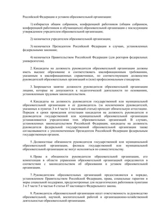 Российской Федерации и уставом образовательной организации:
1) избирается общим собранием, конференцией работников (общим собранием,
конференцией работников и обучающихся) образовательной организации с последующим
утверждением учредителем образовательной организации;
2) назначается учредителем образовательной организации;
3) назначается Президентом Российской Федерации в случаях, установленных
федеральными законами;
4) назначается Правительством Российской Федерации (для ректоров федеральных
университетов).
2. Кандидаты на должность руководителя образовательной организации должны
иметь высшее образование и соответствовать квалификационным требованиям,
указанным в квалификационных справочниках, по соответствующим должностям
руководителей образовательных организаций и (или) профессиональным стандартам.
3. Запрещается занятие должности руководителя образовательной организации
лицами, которые не допускаются к педагогической деятельности по основаниям,
установленным трудовым законодательством.
4. Кандидаты на должность руководителя государственной или муниципальной
образовательной организации и ее руководитель (за исключением руководителей,
указанных в пунктах 3 и 4 части 1 настоящей статьи) проходят обязательную аттестацию.
Порядок и сроки проведения аттестации кандидатов на должность руководителя и
руководителя государственной или муниципальной образовательной организации
устанавливаются учредителями этих образовательных организаций. В случаях,
установленных законодательством Российской Федерации, кандидаты на должность
руководителя федеральной государственной образовательной организации также
согласовываются с уполномоченным Президентом Российской Федерации федеральным
государственным органом.
5. Должностные обязанности руководителя государственной или муниципальной
образовательной организации, филиала государственной или муниципальной
образовательной организации не могут исполняться по совместительству.
6. Права и обязанности руководителя образовательной организации, его
компетенция в области управления образовательной организацией определяются в
соответствии с законодательством об образовании и уставом образовательной
организации.
7. Руководителям образовательных организаций предоставляются в порядке,
установленном Правительством Российской Федерации, права, социальные гарантии и
меры социальной поддержки, предусмотренные для педагогических работников пунктами
3 и 5 части 5 и частью 8 статьи 47 настоящего Федерального закона.
8. Руководитель образовательной организации несет ответственность за руководство
образовательной, научной, воспитательной работой и организационно-хозяйственной
деятельностью образовательной организации.
 