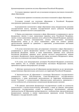 функционирования и развития системы образования Российской Федерации;
3) создание правовых гарантий для согласования интересов участников отношений в
сфере образования;
4) определение правового положения участников отношений в сфере образования;
5) создание условий для получения образования в Российской Федерации
иностранными гражданами и лицами без гражданства;
6) разграничение полномочий в сфере образования между федеральными органами
государственной власти, органами государственной власти субъектов Российской
Федерации и органами местного самоуправления.
4. Нормы, регулирующие отношения в сфере образования и содержащиеся в других
федеральных законах и иных нормативных правовых актах Российской Федерации,
законах и иных нормативных правовых актах субъектов Российской Федерации, правовых
актах органов местного самоуправления, должны соответствовать настоящему
Федеральному закону и не могут ограничивать права или снижать уровень
предоставления гарантий по сравнению с гарантиями, установленными настоящим
Федеральным законом.
5. В случае несоответствия норм, регулирующих отношения в сфере образования и
содержащихся в других федеральных законах и иных нормативных правовых актах
Российской Федерации, законах и иных нормативных правовых актах субъектов
Российской Федерации, правовых актах органов местного самоуправления, нормам
настоящего Федерального закона применяются нормы настоящего Федерального закона,
если иное не установлено настоящим Федеральным законом.
6. В случае, если международным договором Российской Федерации установлены
иные правила, чем те, которые предусмотрены настоящим Федеральным законом,
применяются правила международного договора.
7. Действие законодательства об образовании распространяется на все организации,
осуществляющие образовательную деятельность на территории Российской Федерации.
8. Законодательство об образовании в отношении Московского государственного
университета имени М.В.Ломоносова, Санкт-Петербургского государственного
университета, а также организаций, расположенных на территории инновационного
центра "Сколково" и осуществляющих образовательную деятельность, применяется с
учетом особенностей, установленных специальными федеральными законами.
9. На граждан, проходящих федеральную государственную службу на должностях
педагогических и научно-педагогических работников, а также на граждан, проходящих
федеральную государственную службу и являющихся обучающимися, действие
законодательства об образовании распространяется с особенностями, предусмотренными
федеральными законами и иными нормативными правовыми актами Российской
Федерации о государственной службе.
 