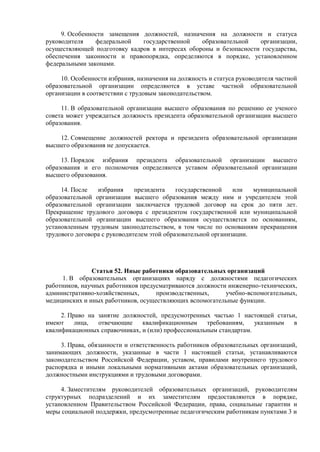 9. Особенности замещения должностей, назначения на должности и статуса
руководителя федеральной государственной образовательной организации,
осуществляющей подготовку кадров в интересах обороны и безопасности государства,
обеспечения законности и правопорядка, определяются в порядке, установленном
федеральными законами.
10. Особенности избрания, назначения на должность и статуса руководителя частной
образовательной организации определяются в уставе частной образовательной
организации в соответствии с трудовым законодательством.
11. В образовательной организации высшего образования по решению ее ученого
совета может учреждаться должность президента образовательной организации высшего
образования.
12. Совмещение должностей ректора и президента образовательной организации
высшего образования не допускается.
13. Порядок избрания президента образовательной организации высшего
образования и его полномочия определяются уставом образовательной организации
высшего образования.
14. После избрания президента государственной или муниципальной
образовательной организации высшего образования между ним и учредителем этой
образовательной организации заключается трудовой договор на срок до пяти лет.
Прекращение трудового договора с президентом государственной или муниципальной
образовательной организации высшего образования осуществляется по основаниям,
установленным трудовым законодательством, в том числе по основаниям прекращения
трудового договора с руководителем этой образовательной организации.
Статья 52. Иные работники образовательных организаций
1. В образовательных организациях наряду с должностями педагогических
работников, научных работников предусматриваются должности инженерно-технических,
административно-хозяйственных, производственных, учебно-вспомогательных,
медицинских и иных работников, осуществляющих вспомогательные функции.
2. Право на занятие должностей, предусмотренных частью 1 настоящей статьи,
имеют лица, отвечающие квалификационным требованиям, указанным в
квалификационных справочниках, и (или) профессиональным стандартам.
3. Права, обязанности и ответственность работников образовательных организаций,
занимающих должности, указанные в части 1 настоящей статьи, устанавливаются
законодательством Российской Федерации, уставом, правилами внутреннего трудового
распорядка и иными локальными нормативными актами образовательных организаций,
должностными инструкциями и трудовыми договорами.
4. Заместителям руководителей образовательных организаций, руководителям
структурных подразделений и их заместителям предоставляются в порядке,
установленном Правительством Российской Федерации, права, социальные гарантии и
меры социальной поддержки, предусмотренные педагогическим работникам пунктами 3 и
 