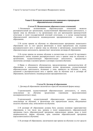 5 части 5 и частью 8 статьи 47 настоящего Федерального закона.
Глава 6. Основания возникновения, изменения и прекращения
образовательных отношений
Статья 53. Возникновение образовательных отношений
1. Основанием возникновения образовательных отношений является
распорядительный акт организации, осуществляющей образовательную деятельность, о
приеме лица на обучение в эту организацию или для прохождения промежуточной
аттестации и (или) государственной итоговой аттестации, а в случае осуществления
образовательной деятельности индивидуальным предпринимателем - договор об
образовании.
2. В случае приема на обучение по образовательным программам дошкольного
образования или за счет средств физических и (или) юридических лиц изданию
распорядительного акта о приеме лица на обучение в организацию, осуществляющую
образовательную деятельность, предшествует заключение договора об образовании.
3. В случае приема на целевое обучение в соответствии со статьей 56 настоящего
Федерального закона изданию распорядительного акта о приеме лица на обучение в
организацию, осуществляющую образовательную деятельность, предшествует
заключение договора о целевом приеме и договора о целевом обучении.
4. Права и обязанности обучающегося, предусмотренные законодательством об
образовании и локальными нормативными актами организации, осуществляющей
образовательную деятельность, возникают у лица, принятого на обучение, с даты,
указанной в распорядительном акте о приеме лица на обучение или в договоре об
образовании, заключенном с индивидуальным предпринимателем.
Статья 54. Договор об образовании
1. Договор об образовании заключается в простой письменной форме между:
1) организацией, осуществляющей образовательную деятельность, и лицом,
зачисляемым на обучение (родителями (законными представителями)
несовершеннолетнего лица);
2) организацией, осуществляющей образовательную деятельность, лицом,
зачисляемым на обучение, и физическим или юридическим лицом, обязующимся
оплатить обучение лица, зачисляемого на обучение.
2. В договоре об образовании должны быть указаны основные характеристики
образования, в том числе вид, уровень и (или) направленность образовательной
программы (часть образовательной программы определенных уровня, вида и (или)
направленности), форма обучения, срок освоения образовательной программы
(продолжительность обучения).
3. В договоре об образовании, заключаемом при приеме на обучение за счет средств
 