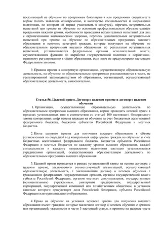 поступающий на обучение по программам бакалавриата или программам специалитета
вправе подать заявления одновременно, и количество специальностей и направлений
подготовки, по которым он вправе участвовать в конкурсе), перечень вступительных
испытаний при приеме на обучение по основным профессиональным образовательным
программам каждого уровня, особенности проведения вступительных испытаний для лиц
с ограниченными возможностями здоровья, перечень дополнительных вступительных
испытаний при приеме на обучение по образовательным программам высшего
образования и перечень категорий граждан, которые поступают на обучение по
образовательным программам высшего образования по результатам вступительных
испытаний, устанавливаются федеральным органом исполнительной власти,
осуществляющим функции по выработке государственной политики и нормативно-
правовому регулированию в сфере образования, если иное не предусмотрено настоящим
Федеральным законом.
9. Правила приема в конкретную организацию, осуществляющую образовательную
деятельность, на обучение по образовательным программам устанавливаются в части, не
урегулированной законодательством об образовании, организацией, осуществляющей
образовательную деятельность, самостоятельно.
Статья 56. Целевой прием. Договор о целевом приеме и договор о целевом
обучении
1. Организации, осуществляющие образовательную деятельность по
образовательным программам высшего образования, вправе проводить целевой прием в
пределах установленных ими в соответствии со статьей 100 настоящего Федерального
закона контрольных цифр приема граждан на обучение за счет бюджетных ассигнований
федерального бюджета, бюджетов субъектов Российской Федерации и местных
бюджетов.
2. Квота целевого приема для получения высшего образования в объеме
установленных на очередной год контрольных цифр приема граждан на обучение за счет
бюджетных ассигнований федерального бюджета, бюджетов субъектов Российской
Федерации и местных бюджетов по каждому уровню высшего образования, каждой
специальности и каждому направлению подготовки ежегодно устанавливается
учредителями организаций, осуществляющих образовательную деятельность по
образовательным программам высшего образования.
3. Целевой прием проводится в рамках установленной квоты на основе договора о
целевом приеме, заключаемого соответствующей организацией, осуществляющей
образовательную деятельность, с заключившими договор о целевом обучении с
гражданином федеральным государственным органом, органом государственной власти
субъекта Российской Федерации, органом местного самоуправления, государственным
(муниципальным) учреждением, унитарным предприятием, государственной
корпорацией, государственной компанией или хозяйственным обществом, в уставном
капитале которого присутствует доля Российской Федерации, субъекта Российской
Федерации или муниципального образования.
4. Право на обучение на условиях целевого приема для получения высшего
образования имеют граждане, которые заключили договор о целевом обучении с органом
или организацией, указанными в части 3 настоящей статьи, и приняты на целевые места
 