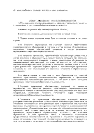 обучении и дубликатов указанных документов плата не взимается.
Статья 61. Прекращение образовательных отношений
1. Образовательные отношения прекращаются в связи с отчислением обучающегося
из организации, осуществляющей образовательную деятельность:
1) в связи с получением образования (завершением обучения);
2) досрочно по основаниям, установленным частью 2 настоящей статьи.
2. Образовательные отношения могут быть прекращены досрочно в следующих
случаях:
1) по инициативе обучающегося или родителей (законных представителей)
несовершеннолетнего обучающегося, в том числе в случае перевода обучающегося для
продолжения освоения образовательной программы в другую организацию,
осуществляющую образовательную деятельность;
2) по инициативе организации, осуществляющей образовательную деятельность, в
случае применения к обучающемуся, достигшему возраста пятнадцати лет, отчисления
как меры дисциплинарного взыскания, в случае невыполнения обучающимся по
профессиональной образовательной программе обязанностей по добросовестному
освоению такой образовательной программы и выполнению учебного плана, а также в
случае установления нарушения порядка приема в образовательную организацию,
повлекшего по вине обучающегося его незаконное зачисление в образовательную
организацию;
3) по обстоятельствам, не зависящим от воли обучающегося или родителей
(законных представителей) несовершеннолетнего обучающегося и организации,
осуществляющей образовательную деятельность, в том числе в случае ликвидации
организации, осуществляющей образовательную деятельность.
3. Досрочное прекращение образовательных отношений по инициативе
обучающегося или родителей (законных представителей) несовершеннолетнего
обучающегося не влечет за собой возникновение каких-либо дополнительных, в том числе
материальных, обязательств указанного обучающегося перед организацией,
осуществляющей образовательную деятельность.
4. Основанием для прекращения образовательных отношений является
распорядительный акт организации, осуществляющей образовательную деятельность, об
отчислении обучающегося из этой организации. Если с обучающимся или родителями
(законными представителями) несовершеннолетнего обучающегося заключен договор об
оказании платных образовательных услуг, при досрочном прекращении образовательных
отношений такой договор расторгается на основании распорядительного акта
организации, осуществляющей образовательную деятельность, об отчислении
обучающегося из этой организации. Права и обязанности обучающегося,
предусмотренные законодательством об образовании и локальными нормативными
актами организации, осуществляющей образовательную деятельность, прекращаются с
даты его отчисления из организации, осуществляющей образовательную деятельность.
 