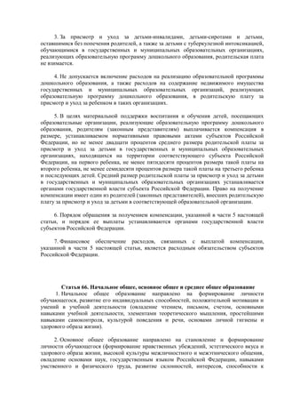 3. За присмотр и уход за детьми-инвалидами, детьми-сиротами и детьми,
оставшимися без попечения родителей, а также за детьми с туберкулезной интоксикацией,
обучающимися в государственных и муниципальных образовательных организациях,
реализующих образовательную программу дошкольного образования, родительская плата
не взимается.
4. Не допускается включение расходов на реализацию образовательной программы
дошкольного образования, а также расходов на содержание недвижимого имущества
государственных и муниципальных образовательных организаций, реализующих
образовательную программу дошкольного образования, в родительскую плату за
присмотр и уход за ребенком в таких организациях.
5. В целях материальной поддержки воспитания и обучения детей, посещающих
образовательные организации, реализующие образовательную программу дошкольного
образования, родителям (законным представителям) выплачивается компенсация в
размере, устанавливаемом нормативными правовыми актами субъектов Российской
Федерации, но не менее двадцати процентов среднего размера родительской платы за
присмотр и уход за детьми в государственных и муниципальных образовательных
организациях, находящихся на территории соответствующего субъекта Российской
Федерации, на первого ребенка, не менее пятидесяти процентов размера такой платы на
второго ребенка, не менее семидесяти процентов размера такой платы на третьего ребенка
и последующих детей. Средний размер родительской платы за присмотр и уход за детьми
в государственных и муниципальных образовательных организациях устанавливается
органами государственной власти субъекта Российской Федерации. Право на получение
компенсации имеет один из родителей (законных представителей), внесших родительскую
плату за присмотр и уход за детьми в соответствующей образовательной организации.
6. Порядок обращения за получением компенсации, указанной в части 5 настоящей
статьи, и порядок ее выплаты устанавливаются органами государственной власти
субъектов Российской Федерации.
7. Финансовое обеспечение расходов, связанных с выплатой компенсации,
указанной в части 5 настоящей статьи, является расходным обязательством субъектов
Российской Федерации.
Статья 66. Начальное общее, основное общее и среднее общее образование
1. Начальное общее образование направлено на формирование личности
обучающегося, развитие его индивидуальных способностей, положительной мотивации и
умений в учебной деятельности (овладение чтением, письмом, счетом, основными
навыками учебной деятельности, элементами теоретического мышления, простейшими
навыками самоконтроля, культурой поведения и речи, основами личной гигиены и
здорового образа жизни).
2. Основное общее образование направлено на становление и формирование
личности обучающегося (формирование нравственных убеждений, эстетического вкуса и
здорового образа жизни, высокой культуры межличностного и межэтнического общения,
овладение основами наук, государственным языком Российской Федерации, навыками
умственного и физического труда, развитие склонностей, интересов, способности к
 
