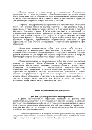 3. Правила приема в государственные и муниципальные образовательные
организации на обучение по основным общеобразовательным программам должны
обеспечивать также прием в образовательную организацию граждан, имеющих право на
получение общего образования соответствующего уровня и проживающих на территории,
за которой закреплена указанная образовательная организация.
4. В приеме в государственную или муниципальную образовательную организацию
может быть отказано только по причине отсутствия в ней свободных мест, за
исключением случаев, предусмотренных частями 5 и 6 настоящей статьи и статьей 88
настоящего Федерального закона. В случае отсутствия мест в государственной или
муниципальной образовательной организации родители (законные представители)
ребенка для решения вопроса о его устройстве в другую общеобразовательную
организацию обращаются непосредственно в орган исполнительной власти субъекта
Российской Федерации, осуществляющий государственное управление в сфере
образования, или орган местного самоуправления, осуществляющий управление в сфере
образования.
5. Организация индивидуального отбора при приеме либо переводе в
государственные и муниципальные образовательные организации для получения
основного общего и среднего общего образования с углубленным изучением отдельных
учебных предметов или для профильного обучения допускается в случаях и в порядке,
которые предусмотрены законодательством субъекта Российской Федерации.
6. Организация конкурса или индивидуального отбора при приеме либо переводе
граждан для получения общего образования в образовательных организациях,
реализующих образовательные программы основного общего и среднего общего
образования, интегрированные с дополнительными предпрофессиональными
образовательными программами в области физической культуры и спорта, или
образовательные программы среднего профессионального образования в области
искусств, интегрированные с образовательными программами основного общего и
среднего общего образования, осуществляется на основании оценки способностей к
занятию отдельным видом искусства или спорта, а также при отсутствии
противопоказаний к занятию соответствующим видом спорта.
Глава 8. Профессиональное образование
Статья 68. Среднее профессиональное образование
1. Среднее профессиональное образование направлено на решение задач
интеллектуального, культурного и профессионального развития человека и имеет целью
подготовку квалифицированных рабочих или служащих и специалистов среднего звена по
всем основным направлениям общественно полезной деятельности в соответствии с
потребностями общества и государства, а также удовлетворение потребностей личности в
углублении и расширении образования.
2. К освоению образовательных программ среднего профессионального образования
допускаются лица, имеющие образование не ниже основного общего или среднего общего
образования, если иное не установлено настоящим Федеральным законом.
 
