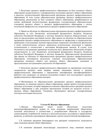 3. Получение среднего профессионального образования на базе основного общего
образования осуществляется с одновременным получением среднего общего образования
в пределах соответствующей образовательной программы среднего профессионального
образования. В этом случае образовательная программа среднего профессионального
образования, реализуемая на базе основного общего образования, разрабатывается на
основе требований соответствующих федеральных государственных образовательных
стандартов среднего общего и среднего профессионального образования с учетом
получаемой профессии или специальности среднего профессионального образования.
4. Прием на обучение по образовательным программам среднего профессионального
образования за счет бюджетных ассигнований федерального бюджета, бюджетов
субъектов Российской Федерации и местных бюджетов является общедоступным, если
иное не предусмотрено настоящей частью. При приеме на обучение по образовательным
программам среднего профессионального образования по профессиям и специальностям,
требующим у поступающих наличия определенных творческих способностей, физических
и (или) психологических качеств, проводятся вступительные испытания в порядке,
установленном в соответствии с настоящим Федеральным законом. В случае, если
численность поступающих превышает количество мест, финансовое обеспечение которых
осуществляется за счет бюджетных ассигнований федерального бюджета, бюджетов
субъектов Российской Федерации и местных бюджетов, образовательной организацией
при приеме на обучение по образовательным программам среднего профессионального
образования учитываются результаты освоения поступающими образовательной
программы основного общего или среднего общего образования, указанные в
представленных поступающими документах об образовании.
5. Получение среднего профессионального образования по программам подготовки
специалистов среднего звена впервые лицами, имеющими диплом о среднем
профессиональном образовании с присвоением квалификации квалифицированного
рабочего или служащего, не является получением второго или последующего среднего
профессионального образования повторно.
6. Обучающиеся по образовательным программам среднего профессионального
образования, не имеющие среднего общего образования, вправе пройти государственную
итоговую аттестацию, которой завершается освоение образовательных программ среднего
общего образования и при успешном прохождении которой им выдается аттестат о
среднем общем образовании. Указанные обучающиеся проходят государственную
итоговую аттестацию бесплатно.
Статья 69. Высшее образование
1. Высшее образование имеет целью обеспечение подготовки
высококвалифицированных кадров по всем основным направлениям общественно
полезной деятельности в соответствии с потребностями общества и государства,
удовлетворение потребностей личности в интеллектуальном, культурном и нравственном
развитии, углублении и расширении образования, научно-педагогической квалификации.
2. К освоению программ бакалавриата или программ специалитета допускаются
лица, имеющие среднее общее образование.
3. К освоению программ магистратуры допускаются лица, имеющие высшее
 